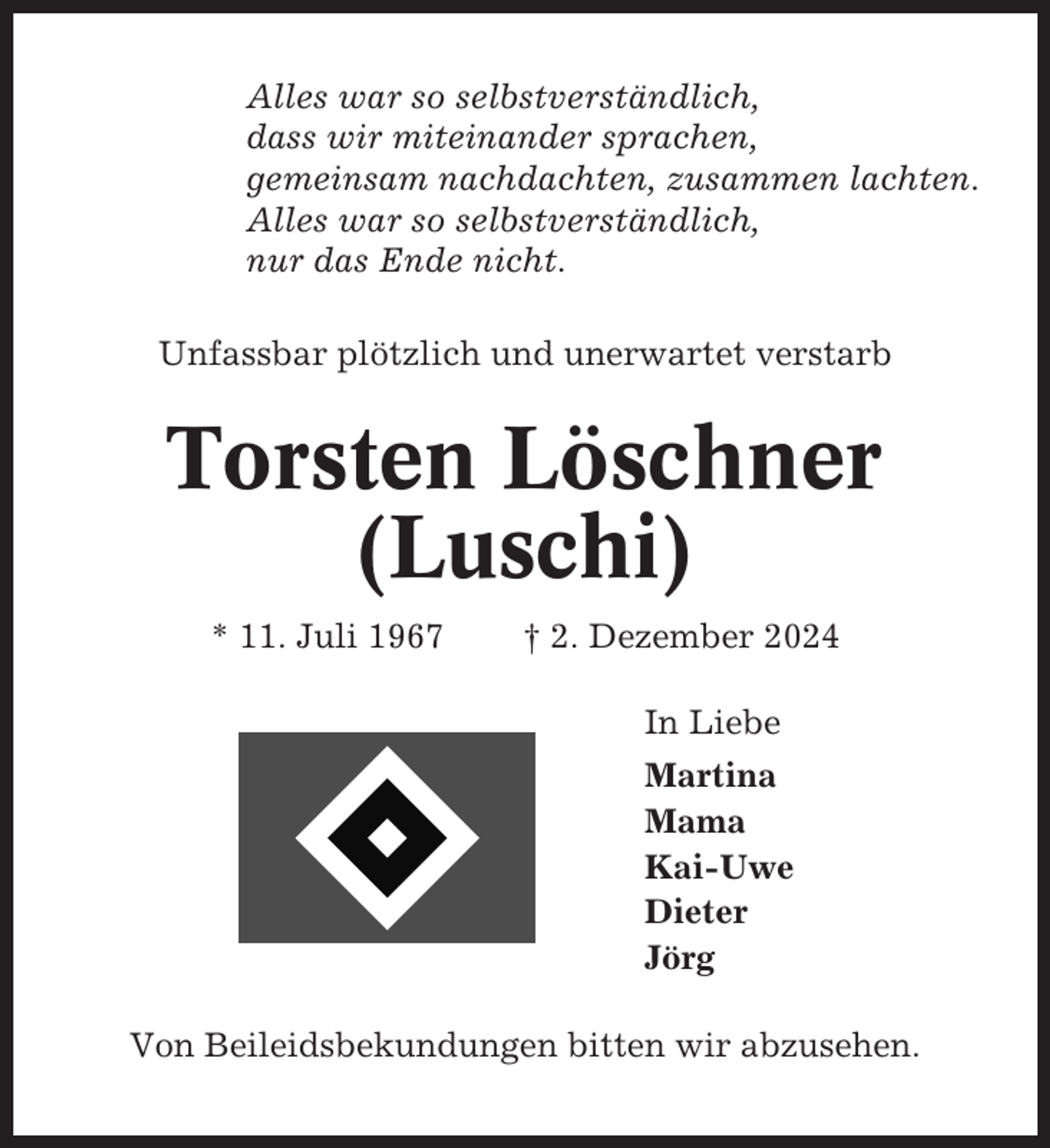 <p>Alles war so selbstverständlich,<br />dass wir miteinander sprachen,<br />gemeinsam nachdachten, zusammen lachten.<br />Alles war so selbstverständlich,<br />nur das Ende nicht.<br />Unfassbar plötzlich und unerwartet verstarb</p><p>Torsten Löschner<br />(Luschi)<br />* 11. Juli 1967</p><p>† 2. Dezember 2024<br />In Liebe<br />Martina<br />Mama<br />Kai-Uwe<br />Dieter<br />Jörg</p><p>Von Beileidsbekundungen bitten wir abzusehen.</p>
