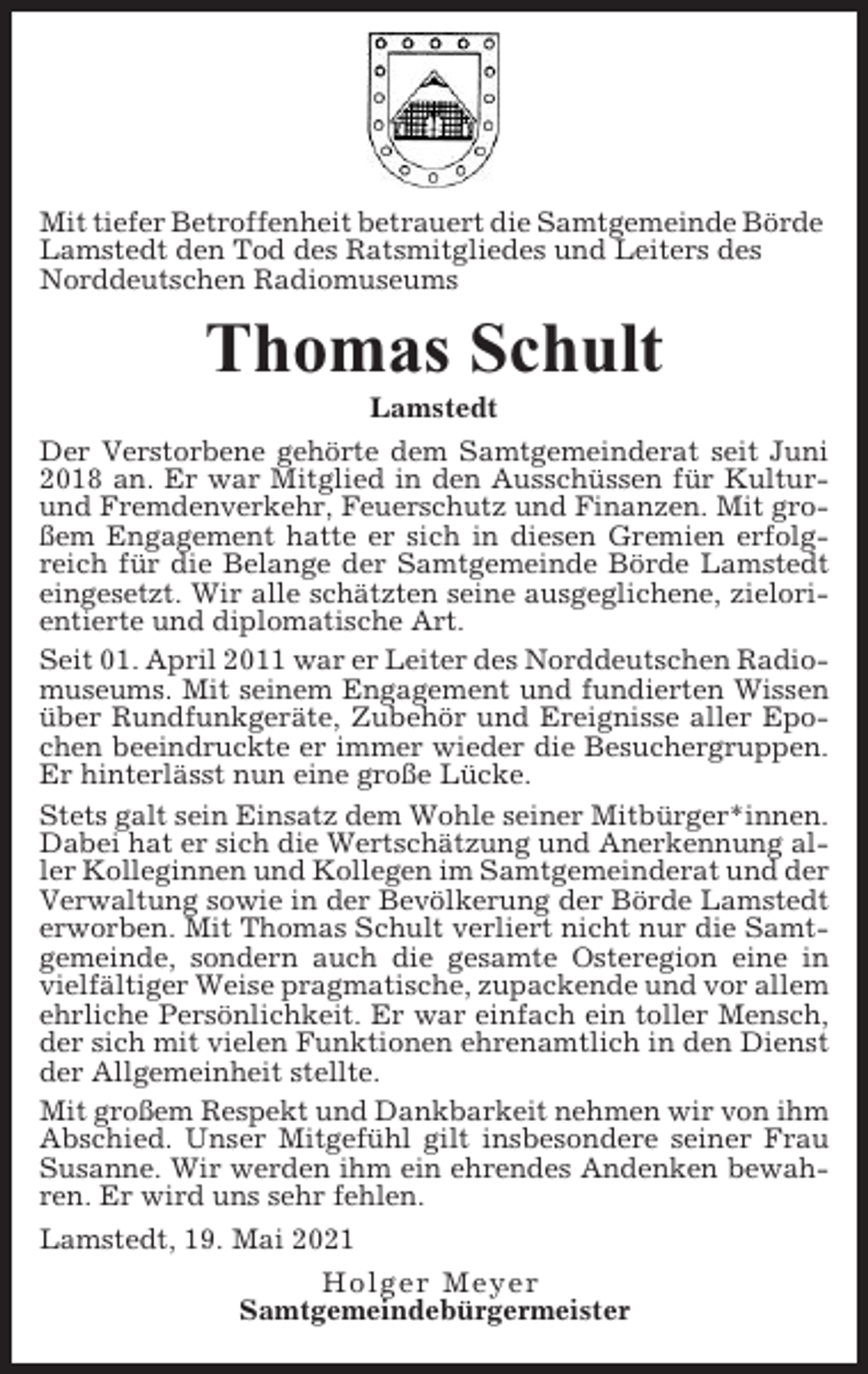 <p>Mit tiefer Betroffenheit betrauert die Samtgemeinde Börde<br />Lamstedt den Tod des Ratsmitgliedes und Leiters des<br />Norddeutschen Radiomuseums</p><p>Thomas Schult<br />Lamstedt<br />Der Verstorbene gehörte dem Samtgemeinderat seit Juni<br />2018 an. Er war Mitglied in den Ausschüssen für Kulturund Fremdenverkehr, Feuerschutz und Finanzen. Mit großem Engagement hatte er sich in diesen Gremien erfolgreich für die Belange der Samtgemeinde Börde Lamstedt<br />eingesetzt. Wir alle schätzten seine ausgeglichene, zielorientierte und diplomatische Art.<br />Seit 01. April 2011 war er Leiter des Norddeutschen Radiomuseums. Mit seinem Engagement und fundierten Wissen<br />über Rundfunkgeräte, Zubehör und Ereignisse aller Epochen beeindruckte er immer wieder die Besuchergruppen.<br />Er hinterlässt nun eine große Lücke.<br />Stets galt sein Einsatz dem Wohle seiner Mitbürger*innen.<br />Dabei hat er sich die Wertschätzung und Anerkennung aller Kolleginnen und Kollegen im Samtgemeinderat und der<br />Verwaltung sowie in der Bevölkerung der Börde Lamstedt<br />erworben. Mit Thomas Schult verliert nicht nur die Samtgemeinde, sondern auch die gesamte Osteregion eine in<br />vielfältiger Weise pragmatische, zupackende und vor allem<br />ehrliche Persönlichkeit. Er war einfach ein toller Mensch,<br />der sich mit vielen Funktionen ehrenamtlich in den Dienst<br />der Allgemeinheit stellte.<br />Mit großem Respekt und Dankbarkeit nehmen wir von ihm<br />Abschied. Unser Mitgefühl gilt insbesondere seiner Frau<br />Susanne. Wir werden ihm ein ehrendes Andenken bewahren. Er wird uns sehr fehlen.<br />Lamstedt, 19. Mai 2021<br />Holger Meyer<br />Samtgemeindebürgermeister</p>