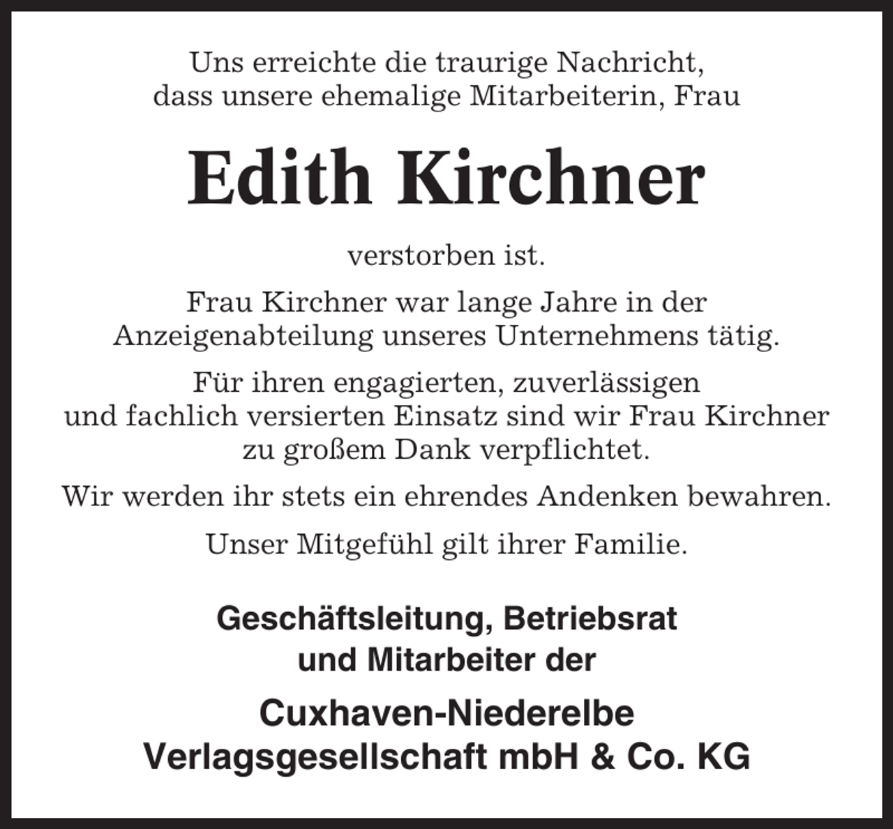 <p>Uns erreichte die traurige Nachricht,<br />dass unsere ehemalige Mitarbeiterin, Frau</p><p>Edith Kirchner<br />verstorben ist.<br />Frau Kirchner war lange Jahre in der<br />Anzeigenabteilung unseres Unternehmens tätig.<br />Für ihren engagierten, zuverlässigen<br />und fachlich versierten Einsatz sind wir Frau Kirchner<br />zu großem Dank verpflichtet.<br />Wir werden ihr stets ein ehrendes Andenken bewahren.<br />Unser Mitgefühl gilt ihrer Familie.</p><p>Geschäftsleitung, Betriebsrat<br />und Mitarbeiter der</p><p>Cuxhaven-Niederelbe<br />Verlagsgesellschaft mbH &amp; Co. KG</p>