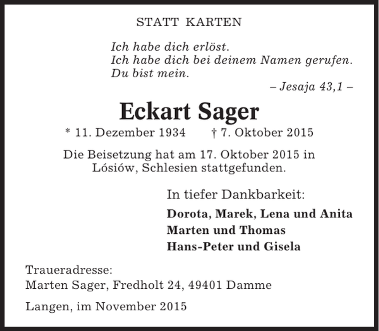 <p>STATT KARTEN<br />Ich habe dich erlöst.<br />Ich habe dich bei deinem Namen gerufen.<br />Du bist mein.<br />– Jesaja 43,1 –</p><p>Eckart Sager<br />* 11. Dezember 1934</p><p>† 7. Oktober 2015</p><p>Die Beisetzung hat am 17. Oktober 2015 in<br />Lósiów, Schlesien stattgefunden.</p><p>In tiefer Dankbarkeit:<br />Dorota, Marek, Lena und Anita<br />Marten und Thomas<br />Hans-Peter und Gisela<br />Traueradresse:<br />Marten Sager, Fredholt 24, 49401 Damme<br />Langen, im November 2015</p>