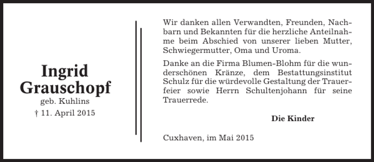 <p>Wir danken allen Verwandten, Freunden, Nachbarn und Bekannten für die herzliche Anteilnahme beim Abschied von unserer lieben Mutter,<br />Schwiegermutter, Oma und Uroma.</p><p>Ingrid<br />Grauschopf<br />geb. Kuhlins<br />† 11. April 2015</p><p>Danke an die Firma Blumen-Blohm für die wunderschönen Kränze, dem Bestattungsinstitut<br />Schulz für die würdevolle Gestaltung der Trauerfeier sowie Herrn Schultenjohann für seine<br />Trauerrede.<br />Die Kinder<br />Cuxhaven, im Mai 2015</p>