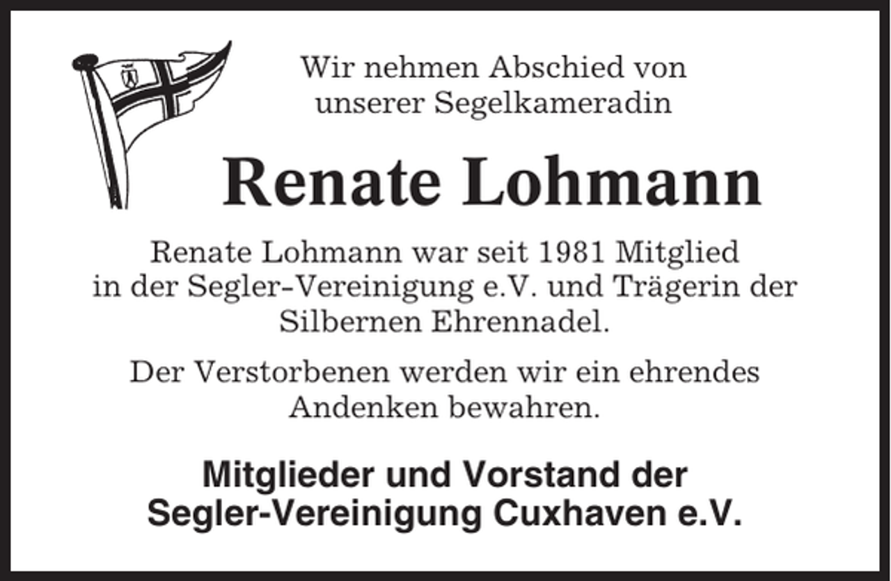 <p>Wir nehmen Abschied von<br />unserer Segelkameradin</p><p>Renate Lohmann<br />Renate Lohmann war seit 1981 Mitglied<br />in der Segler-Vereinigung e.V. und Trägerin der<br />Silbernen Ehrennadel.<br />Der Verstorbenen werden wir ein ehrendes<br />Andenken bewahren.</p><p>Mitglieder und Vorstand der<br />Segler-Vereinigung Cuxhaven e.V.</p>