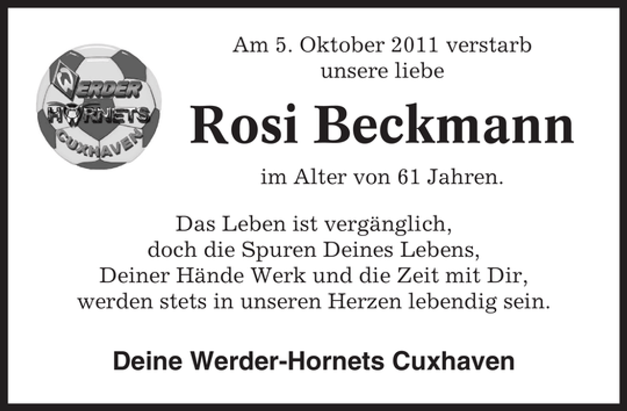 <p>Am 5. Oktober 2011 verstarb<br />unsere liebe</p><p>Rosi Beckmann<br />im Alter von 61 Jahren.<br />Das Leben ist vergänglich,<br />doch die Spuren Deines Lebens,<br />Deiner Hände Werk und die Zeit mit Dir,<br />werden stets in unseren Herzen lebendig sein.</p><p>Deine Werder-Hornets Cuxhaven</p>