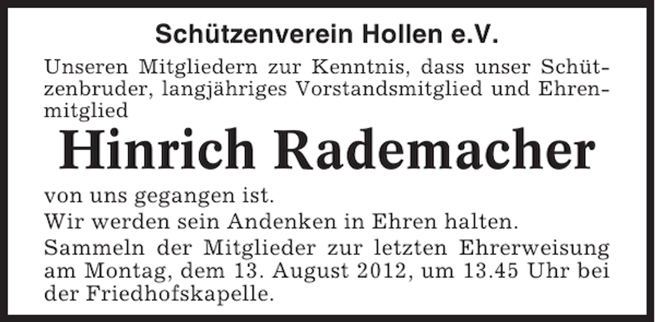 <p>Schützenverein Hollen e.V.<br />Unseren Mitgliedern zur Kenntnis, dass unser Schützenbruder, langjähriges Vorstandsmitglied und Ehrenmitglied</p><p>Hinrich Rademacher<br />von uns gegangen ist.<br />Wir werden sein Andenken in Ehren halten.<br />Sammeln der Mitglieder zur letzten Ehrerweisung<br />am Montag, dem 13. August 2012, um 13.45 Uhr bei<br />der Friedhofskapelle.</p>