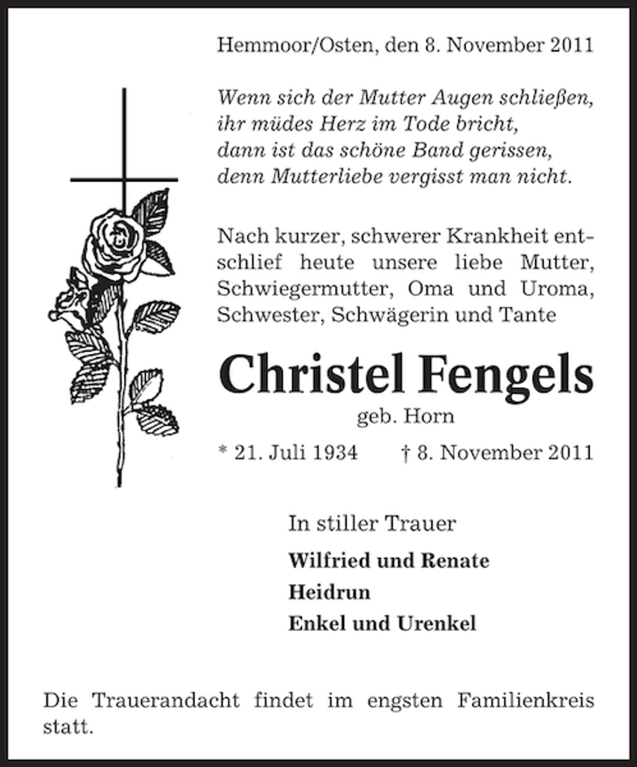 <p>Hemmoor/Osten, den 8. November 2011<br />Wenn sich der Mutter Augen schließen,<br />ihr müdes Herz im Tode bricht,<br />dann ist das schöne Band gerissen,<br />denn Mutterliebe vergisst man nicht.<br />Nach kurzer, schwerer Krankheit entschlief heute unsere liebe Mutter,<br />Schwiegermutter, Oma und Uroma,<br />Schwester, Schwägerin und Tante</p><p>Christel Fengels<br />geb. Horn<br />* 21. Juli 1934</p><p>† 8. November 2011</p><p>In stiller Trauer<br />Wilfried und Renate<br />Heidrun<br />Enkel und Urenkel</p><p>Die Trauerandacht findet im engsten Familienkreis<br />statt.</p>