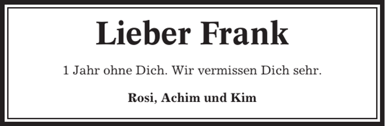 <p>Lieber Frank<br />1 Jahr ohne Dich. Wir vermissen Dich sehr.<br />Rosi, Achim und Kim</p>
