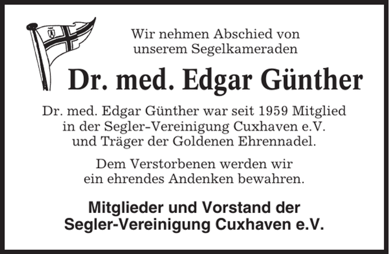 <p>Wir nehmen Abschied von<br />unserem Segelkameraden</p><p>Dr. med. Edgar Günther<br />Dr. med. Edgar Günther war seit 1959 Mitglied<br />in der Segler-Vereinigung Cuxhaven e.V.<br />und Träger der Goldenen Ehrennadel.<br />Dem Verstorbenen werden wir<br />ein ehrendes Andenken bewahren.</p><p>Mitglieder und Vorstand der<br />Segler-Vereinigung Cuxhaven e.V.</p>