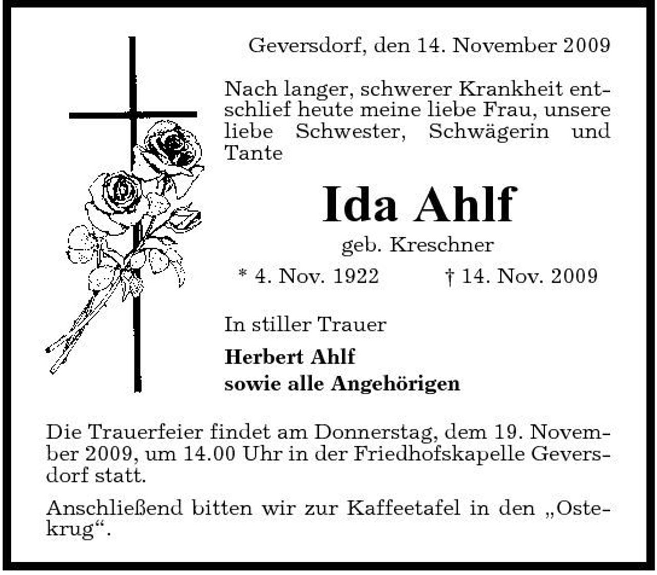 <p>Geversdorf, den 14. November 2009 Nach langer, schwerer Krankheit entschlief heute meine liebe Frau, unsere liebe Schwester, Schwägerin und Tante</p><p>Ida Ahlf<br />geb. Kreschner * 4. Nov. 1922 † 14. Nov. 2009 In stiller Trauer Herbert Ahlf sowie alle Angehörigen Die Trauerfeier findet am Donnerstag, dem 19. November 2009, um 14.00 Uhr in der Friedhofskapelle Geversdorf statt. Anschließend bitten wir zur Kaffeetafel in den „Ostekrug“.</p>