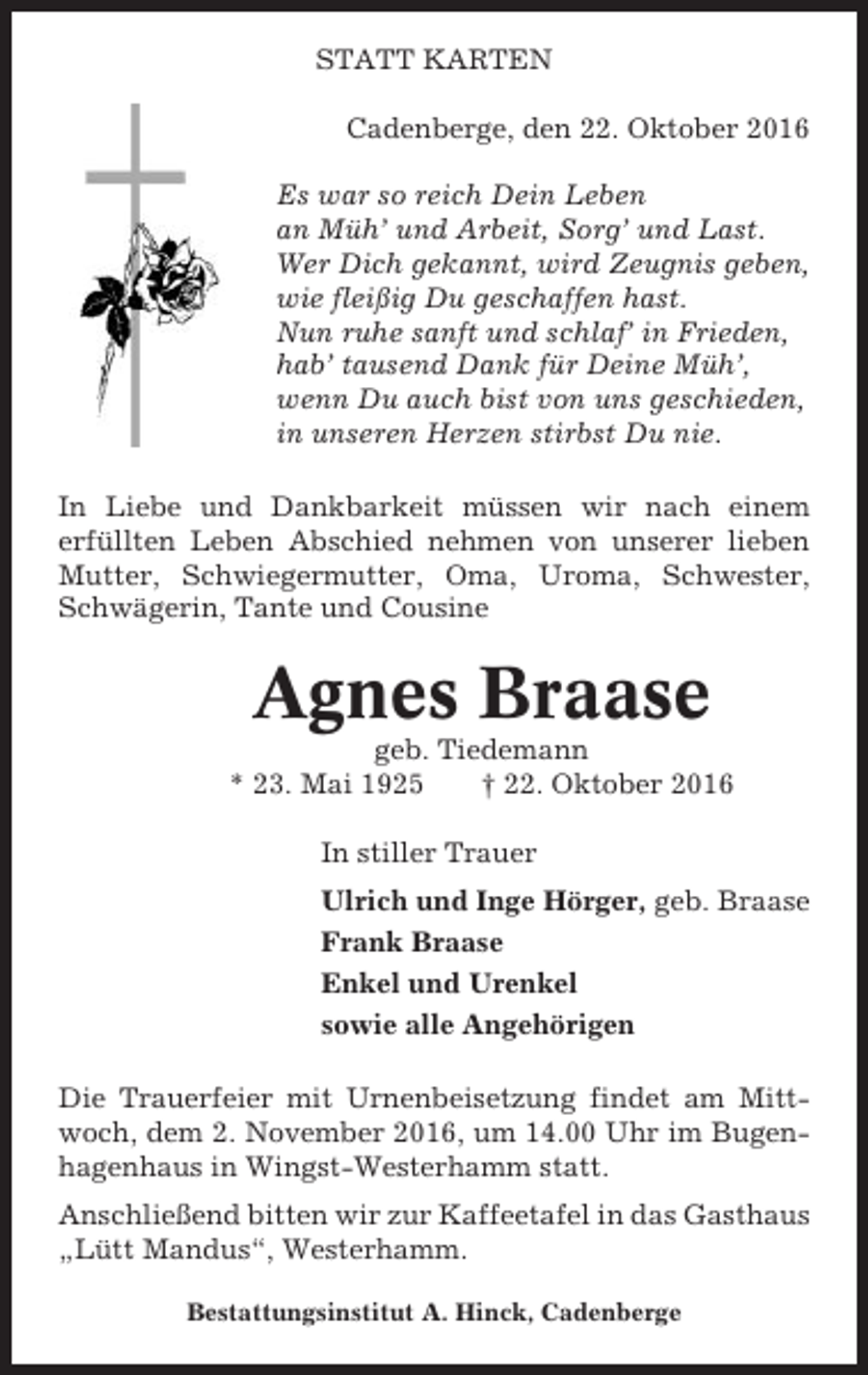 <p>STATT KARTEN<br />Cadenberge, den 22. Oktober 2016<br />Es war so reich Dein Leben<br />an Müh’ und Arbeit, Sorg’ und Last.<br />Wer Dich gekannt, wird Zeugnis geben,<br />wie fleißig Du geschaffen hast.<br />Nun ruhe sanft und schlaf’ in Frieden,<br />hab’ tausend Dank für Deine Müh’,<br />wenn Du auch bist von uns geschieden,<br />in unseren Herzen stirbst Du nie.<br />In Liebe und Dankbarkeit müssen wir nach einem<br />erfüllten Leben Abschied nehmen von unserer lieben<br />Mutter, Schwiegermutter, Oma, Uroma, Schwester,<br />Schwägerin, Tante und Cousine</p><p>Agnes Braase<br />geb. Tiedemann<br />* 23. Mai 1925<br />† 22. Oktober 2016<br />In stiller Trauer<br />Ulrich und Inge Hörger, geb. Braase<br />Frank Braase<br />Enkel und Urenkel<br />sowie alle Angehörigen<br />Die Trauerfeier mit Urnenbeisetzung findet am Mittwoch, dem 2. November 2016, um 14.00 Uhr im Bugenhagenhaus in Wingst-Westerhamm statt.<br />Anschließend bitten wir zur Kaffeetafel in das Gasthaus<br />„Lütt Mandus“, Westerhamm.<br />Bestattungsinstitut A. Hinck, Cadenberge</p>