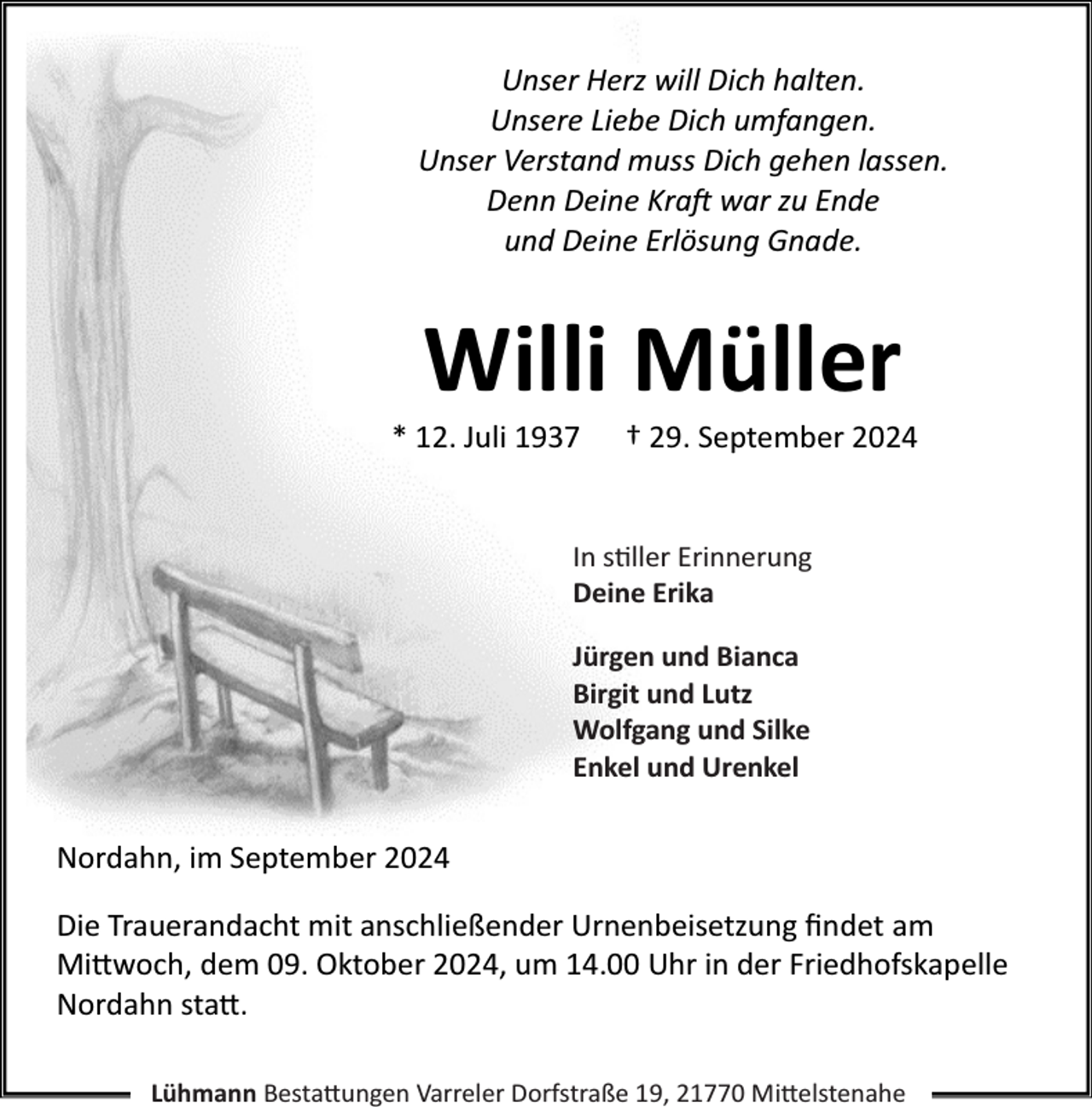 <p>Unser Herz will Dich halten.<br />Unsere Liebe Dich umfangen.<br />Unser Verstand muss Dich gehen lassen.<br />Denn Deine Kraft war zu Ende<br />und Deine Erlösung Gnade.</p><p>Willi Müller</p><p>* 12. Juli 1937</p><p>† 29. September 2024</p><p>In stiller Erinnerung<br />Deine Erika<br />Jürgen und Bianca<br />Birgit und Lutz<br />Wolfgang und Silke<br />Enkel und Urenkel</p><p>Nordahn, im September 2024<br />Die Trauerandacht mit anschließender Urnenbeisetzung ﬁndet am<br />Mittwoch, dem 09. Oktober 2024, um 14.00 Uhr in der Friedhofskapelle<br />Nordahn statt.<br />Lühmann Bestattungen Varreler Dorfstraße 19, 21770 Mittelstenahe</p>