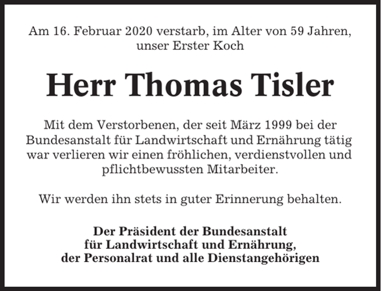 <p>Am 16. Februar 2020 verstarb, im Alter von 59 Jahren,<br />unser Erster Koch</p><p>Herr Thomas Tisler<br />Mit dem Verstorbenen, der seit März 1999 bei der<br />Bundesanstalt für Landwirtschaft und Ernährung tätig<br />war verlieren wir einen fröhlichen, verdienstvollen und<br />pflichtbewussten Mitarbeiter.<br />Wir werden ihn stets in guter Erinnerung behalten.<br />Der Präsident der Bundesanstalt<br />für Landwirtschaft und Ernährung,<br />der Personalrat und alle Dienstangehörigen</p>