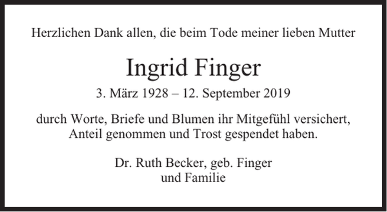 <p>Herzlichen Dank allen, die beim Tode meiner lieben Mutter</p><p>Ingrid Finger<br />3. März 1928 – 12. September 2019<br />durch Worte, Briefe und Blumen ihr Mitgefühl versichert,<br />Anteil genommen und Trost gespendet haben.<br />Dr. Ruth Becker, geb. Finger<br />und Familie</p>
