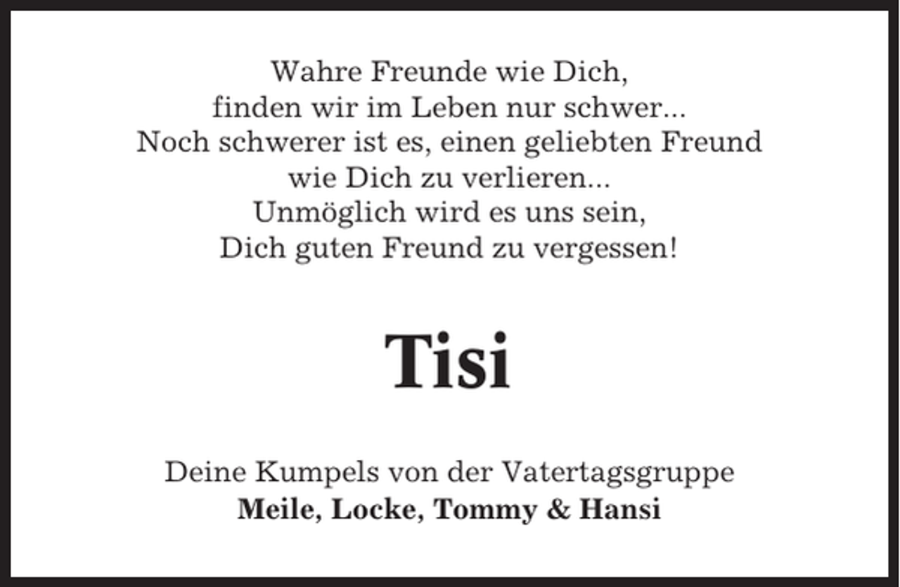 <p>Wahre Freunde wie Dich,<br />finden wir im Leben nur schwer...<br />Noch schwerer ist es, einen geliebten Freund<br />wie Dich zu verlieren...<br />Unmöglich wird es uns sein,<br />Dich guten Freund zu vergessen!</p><p>Tisi<br />Deine Kumpels von der Vatertagsgruppe<br />Meile, Locke, Tommy &amp; Hansi</p>