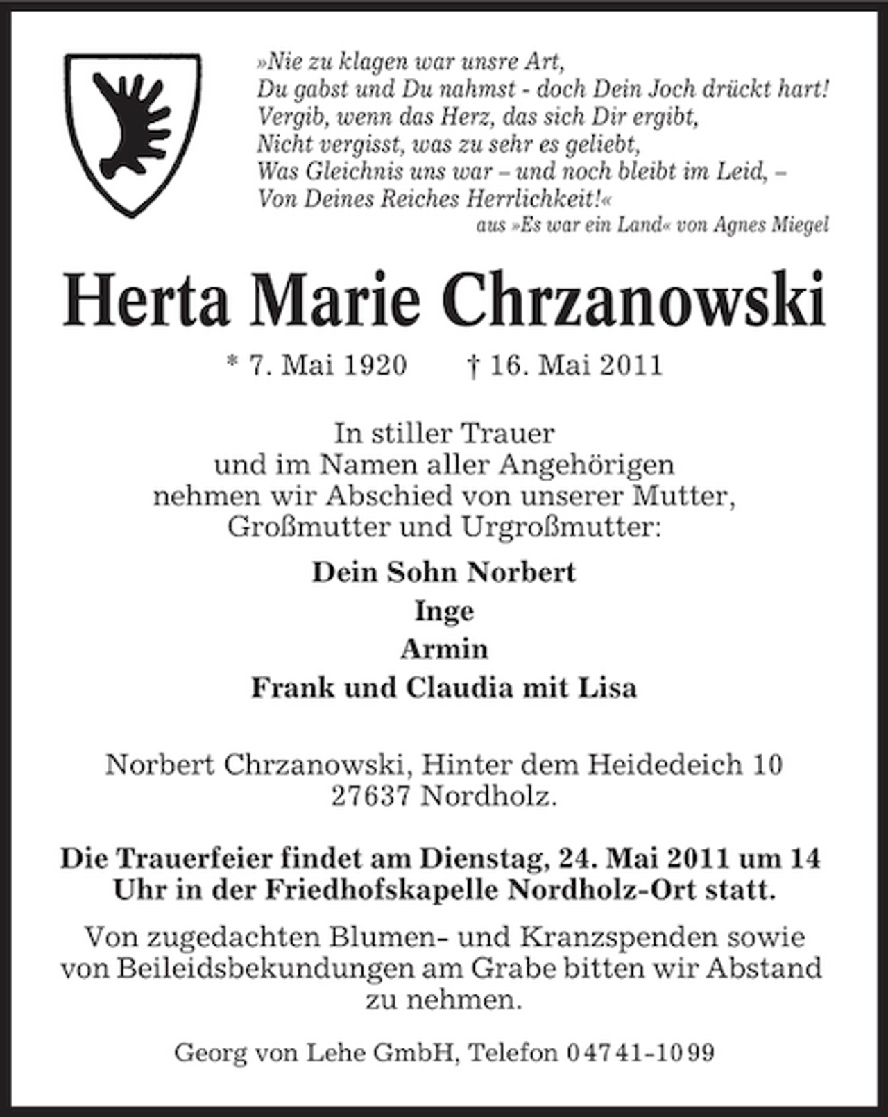 <p>»Nie zu klagen war unsre Art, Du gabst und Du nahmst - doch Dein Joch drückt hart! Vergib, wenn das Herz, das sich Dir ergibt, Nicht vergisst, was zu sehr es geliebt, Was Gleichnis uns war – und noch bleibt im Leid, – Von Deines Reiches Herrlichkeit!«<br />aus »Es war ein Land« von Agnes Miegel</p><p>Herta Marie Chrzanowski<br />* 7. Mai 1920 † 16. Mai 2011 In stiller Trauer und im Namen aller Angehörigen nehmen wir Abschied von unserer Mutter, Großmutter und Urgroßmutter: Dein Sohn Norbert Inge Armin Frank und Claudia mit Lisa Norbert Chrzanowski, Hinter dem Heidedeich 10 27637 Nordholz. Die Trauerfeier findet am Dienstag, 24. Mai 2011 um 14 Uhr in der Friedhofskapelle Nordholz-Ort statt. Von zugedachten Blumen- und Kranzspenden sowie von Beileidsbekundungen am Grabe bitten wir Abstand zu nehmen.<br />Georg von Lehe GmbH, Telefon 0 47 41-10 99</p>