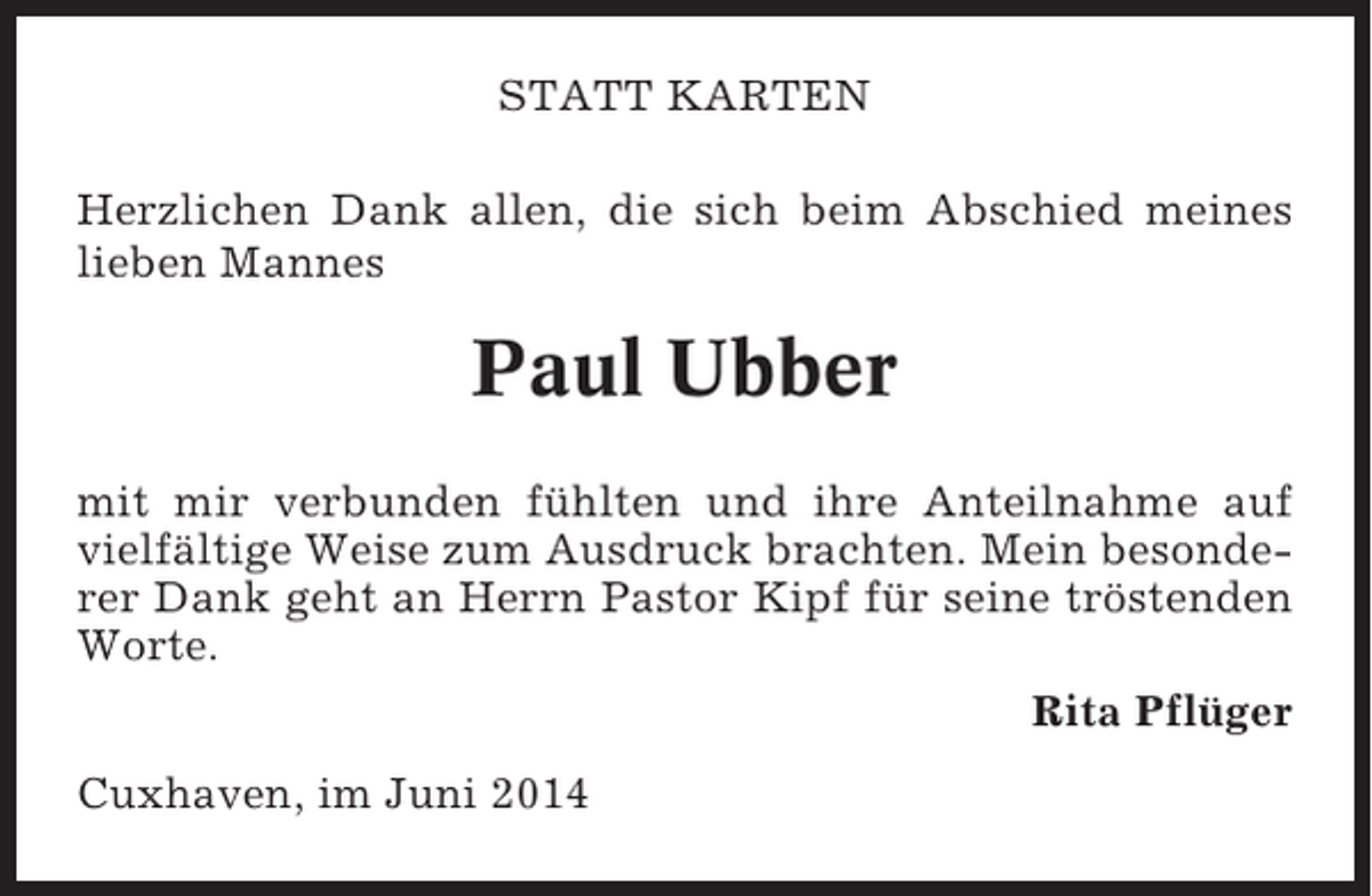 <p>STATT KARTEN<br />Herzlichen Dank allen, die sich beim Abschied meines<br />lieben Mannes</p><p>Paul Ubber<br />mit mir verbunden fühlten und ihre Anteilnahme auf<br />vielfältige Weise zum Ausdruck brachten. Mein besonderer Dank geht an Herrn Pastor Kipf für seine tröstenden<br />Worte.<br />Rita Pflüger<br />Cuxhaven, im Juni 2014</p>