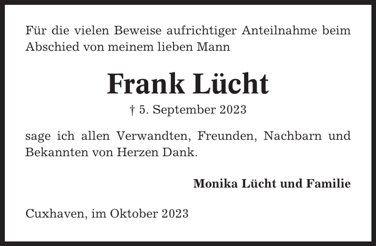 <p>Für die vielen Beweise aufrichtiger Anteilnahme beim<br />Abschied von meinem lieben Mann</p><p>Frank Lücht<br />† 5. September 2023<br />sage ich allen Verwandten, Freunden, Nachbarn und<br />Bekannten von Herzen Dank.<br />Monika Lücht und Familie<br />Cuxhaven, im Oktober 2023</p>