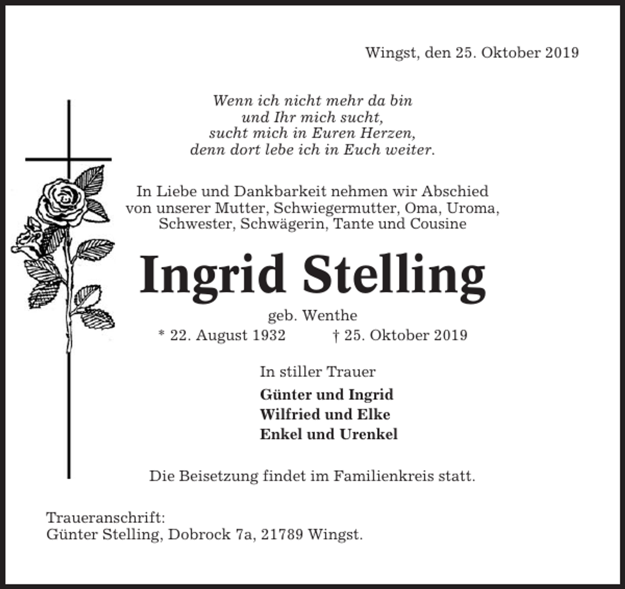 <p>Wingst, den 25. Oktober 2019<br />Wenn ich nicht mehr da bin<br />und Ihr mich sucht,<br />sucht mich in Euren Herzen,<br />denn dort lebe ich in Euch weiter.<br />In Liebe und Dankbarkeit nehmen wir Abschied<br />von unserer Mutter, Schwiegermutter, Oma, Uroma,<br />Schwester, Schwägerin, Tante und Cousine</p><p>Ingrid Stelling<br />geb. Wenthe<br />* 22. August 1932<br />† 25. Oktober 2019<br />In stiller Trauer<br />Günter und Ingrid<br />Wilfried und Elke<br />Enkel und Urenkel<br />Die Beisetzung findet im Familienkreis statt.<br />Traueranschrift:<br />Günter Stelling, Dobrock 7a, 21789 Wingst.</p>