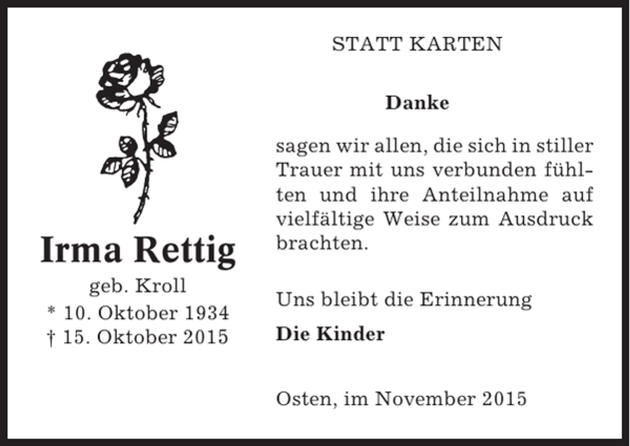 <p>STATT KARTEN<br />Danke</p><p>Irma Rettig<br />geb. Kroll<br />* 10. Oktober 1934<br />† 15. Oktober 2015</p><p>sagen wir allen, die sich in stiller<br />Trauer mit uns verbunden fühlten und ihre Anteilnahme auf<br />vielfältige Weise zum Ausdruck<br />brachten.<br />Uns bleibt die Erinnerung<br />Die Kinder<br />Osten, im November 2015</p>