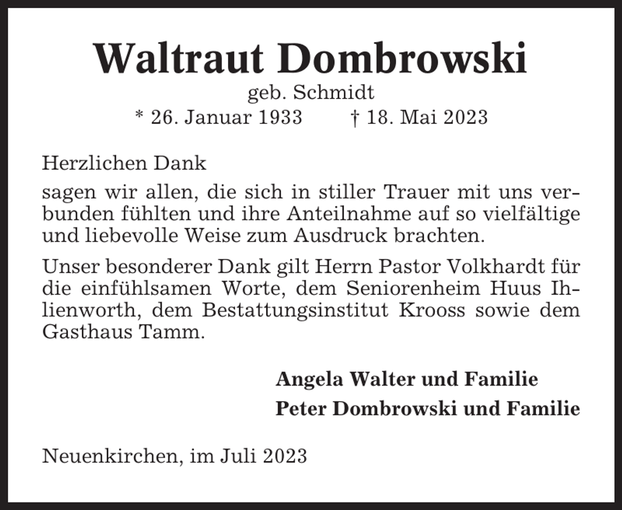 <p>Waltraut Dombrowski<br />geb. Schmidt<br />* 26. Januar 1933<br />† 18. Mai 2023<br />Herzlichen Dank<br />sagen wir allen, die sich in stiller Trauer mit uns verbunden fühlten und ihre Anteilnahme auf so vielfältige<br />und liebevolle Weise zum Ausdruck brachten.<br />Unser besonderer Dank gilt Herrn Pastor Volkhardt für<br />die einfühlsamen Worte, dem Seniorenheim Huus Ihlienworth, dem Bestattungsinstitut Krooss sowie dem<br />Gasthaus Tamm.<br />Angela Walter und Familie<br />Peter Dombrowski und Familie<br />Neuenkirchen, im Juli 2023</p>