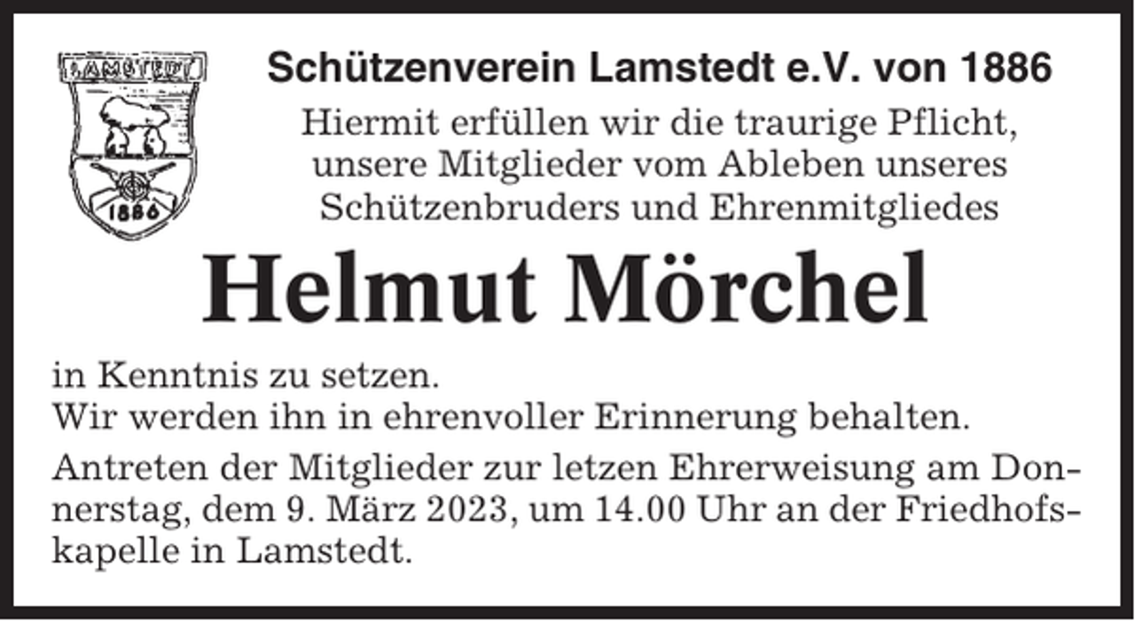<p>Schützenverein Lamstedt e.V. von 1886<br />Hiermit erfüllen wir die traurige Pflicht,<br />unsere Mitglieder vom Ableben unseres<br />Schützenbruders und Ehrenmitgliedes</p><p>Helmut Mörchel<br />in Kenntnis zu setzen.<br />Wir werden ihn in ehrenvoller Erinnerung behalten.<br />Antreten der Mitglieder zur letzen Ehrerweisung am Donnerstag, dem 9. März 2023, um 14.00 Uhr an der Friedhofskapelle in Lamstedt.</p>