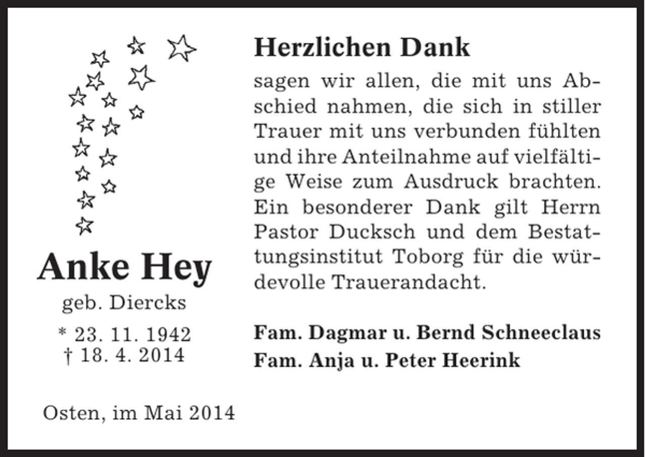 <p>Herzlichen Dank</p><p>Anke Hey</p><p>sagen wir allen, die mit uns Abschied nahmen, die sich in stiller<br />Trauer mit uns verbunden fühlten<br />und ihre Anteilnahme auf vielfältige Weise zum Ausdruck brachten.<br />Ein besonderer Dank gilt Herrn<br />Pastor Ducksch und dem Bestattungsinstitut Toborg für die würdevolle Trauerandacht.</p><p>geb. Diercks<br />* 23. 11. 1942<br />† 18. 4. 2014<br />Osten, im Mai 2014</p><p>Fam. Dagmar u. Bernd Schneeclaus<br />Fam. Anja u. Peter Heerink</p>