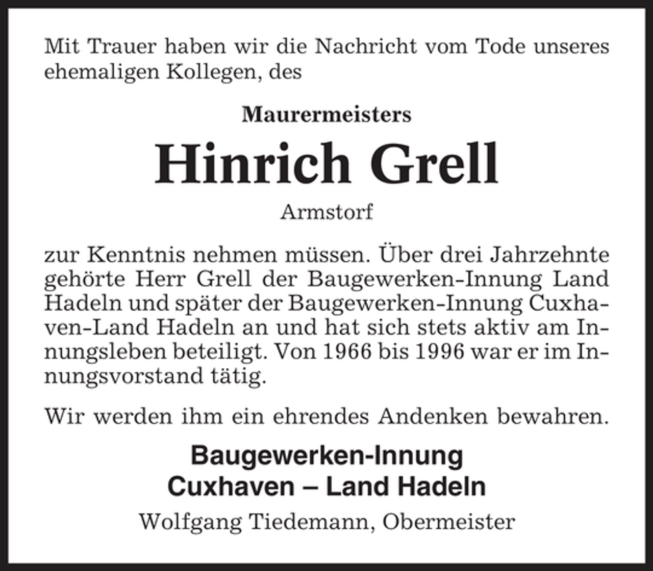 <p>Mit Trauer haben wir die Nachricht vom Tode unseres ehemaligen Kollegen, des</p><p>Maurermeisters</p><p>Hinrich Grell<br />Armstorf</p><p>zur Kenntnis nehmen müssen. Über drei Jahrzehnte gehörte Herr Grell der Baugewerken-Innung Land Hadeln und später der Baugewerken-Innung Cuxhaven-Land Hadeln an und hat sich stets aktiv am Innungsleben beteiligt. Von 1966 bis 1996 war er im Innungsvorstand tätig. Wir werden ihm ein ehrendes Andenken bewahren.</p><p>Baugewerken-Innung Cuxhaven – Land Hadeln<br />Wolfgang Tiedemann, Obermeister</p>