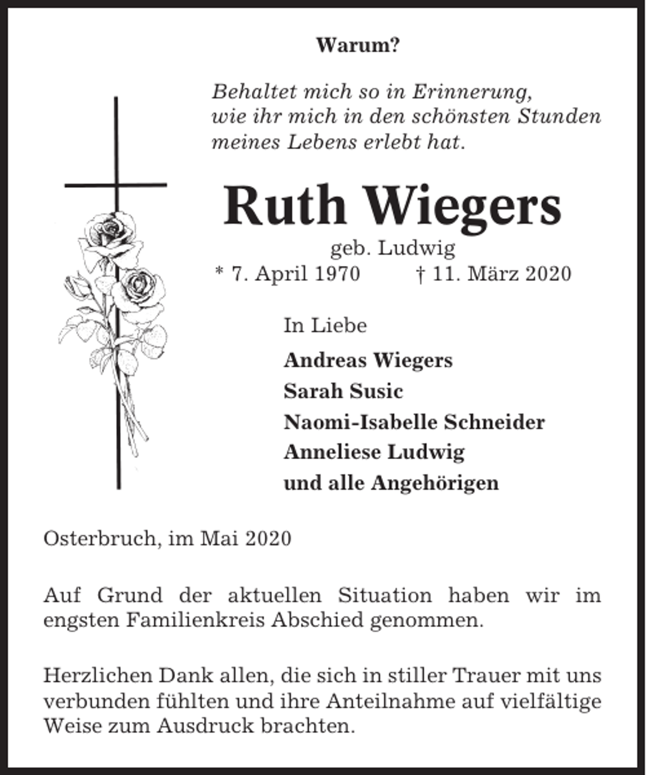 <p>Warum?<br />Behaltet mich so in Erinnerung,<br />wie ihr mich in den schönsten Stunden<br />meines Lebens erlebt hat.</p><p>Ruth Wiegers<br />geb. Ludwig<br />* 7. April 1970<br />† 11. März 2020<br />In Liebe<br />Andreas Wiegers<br />Sarah Susic<br />Naomi-Isabelle Schneider<br />Anneliese Ludwig<br />und alle Angehörigen<br />Osterbruch, im Mai 2020<br />Auf Grund der aktuellen Situation haben wir im<br />engsten Familienkreis Abschied genommen.<br />Herzlichen Dank allen, die sich in stiller Trauer mit uns<br />verbunden fühlten und ihre Anteilnahme auf vielfältige<br />Weise zum Ausdruck brachten.</p>