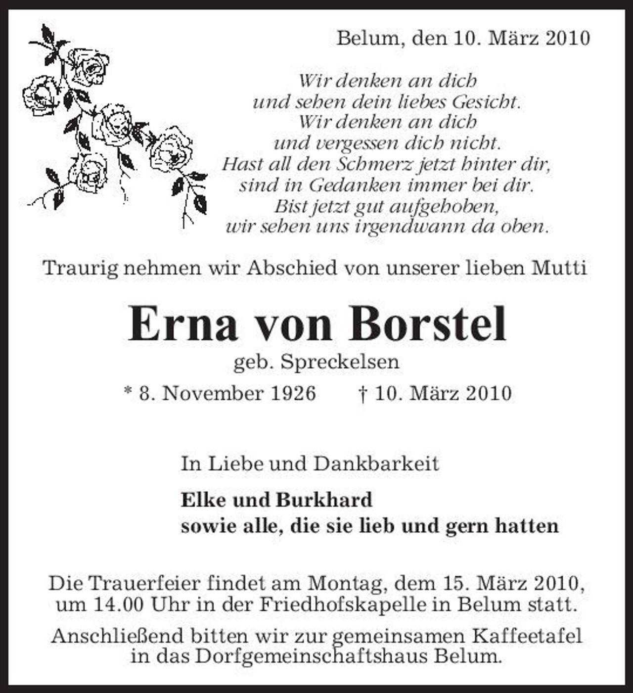 <p>Belum, den 10. März 2010 Wir denken an dich und sehen dein liebes Gesicht. Wir denken an dich und vergessen dich nicht. Hast all den Schmerz jetzt hinter dir, sind in Gedanken immer bei dir. Bist jetzt gut aufgehoben, wir sehen uns irgendwann da oben. Traurig nehmen wir Abschied von unserer lieben Mutti</p><p>Erna von Borstel<br />geb. Spreckelsen * 8. November 1926 † 10. März 2010 In Liebe und Dankbarkeit Elke und Burkhard sowie alle, die sie lieb und gern hatten Die Trauerfeier findet am Montag, dem 15. März 2010, um 14.00 Uhr in der Friedhofskapelle in Belum statt. Anschließend bitten wir zur gemeinsamen Kaffeetafel in das Dorfgemeinschaftshaus Belum.</p>