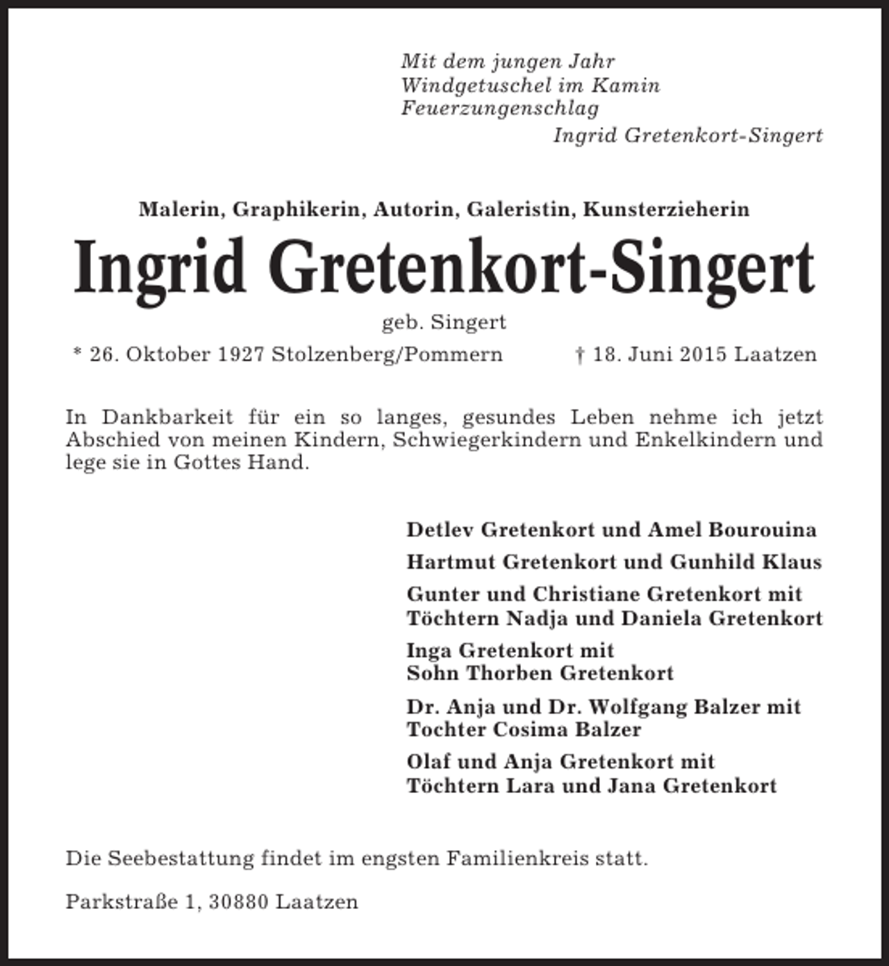 <p>Mit dem jungen Jahr<br />Windgetuschel im Kamin<br />Feuerzungenschlag<br />Ingrid Gretenkort-Singert<br />Malerin, Graphikerin, Autorin, Galeristin, Kunsterzieherin</p><p>Ingrid Gretenkort-Singert<br />geb. Singert<br />* 26. Oktober 1927 Stolzenberg/Pommern</p><p>† 18. Juni 2015 Laatzen</p><p>In Dankbarkeit für ein so langes, gesundes Leben nehme ich jetzt<br />Abschied von meinen Kindern, Schwiegerkindern und Enkelkindern und<br />lege sie in Gottes Hand.<br />Detlev Gretenkort und Amel Bourouina<br />Hartmut Gretenkort und Gunhild Klaus<br />Gunter und Christiane Gretenkort mit<br />Töchtern Nadja und Daniela Gretenkort<br />Inga Gretenkort mit<br />Sohn Thorben Gretenkort<br />Dr. Anja und Dr. Wolfgang Balzer mit<br />Tochter Cosima Balzer<br />Olaf und Anja Gretenkort mit<br />Töchtern Lara und Jana Gretenkort<br />Die Seebestattung findet im engsten Familienkreis statt.<br />Parkstraße 1, 30880 Laatzen</p>