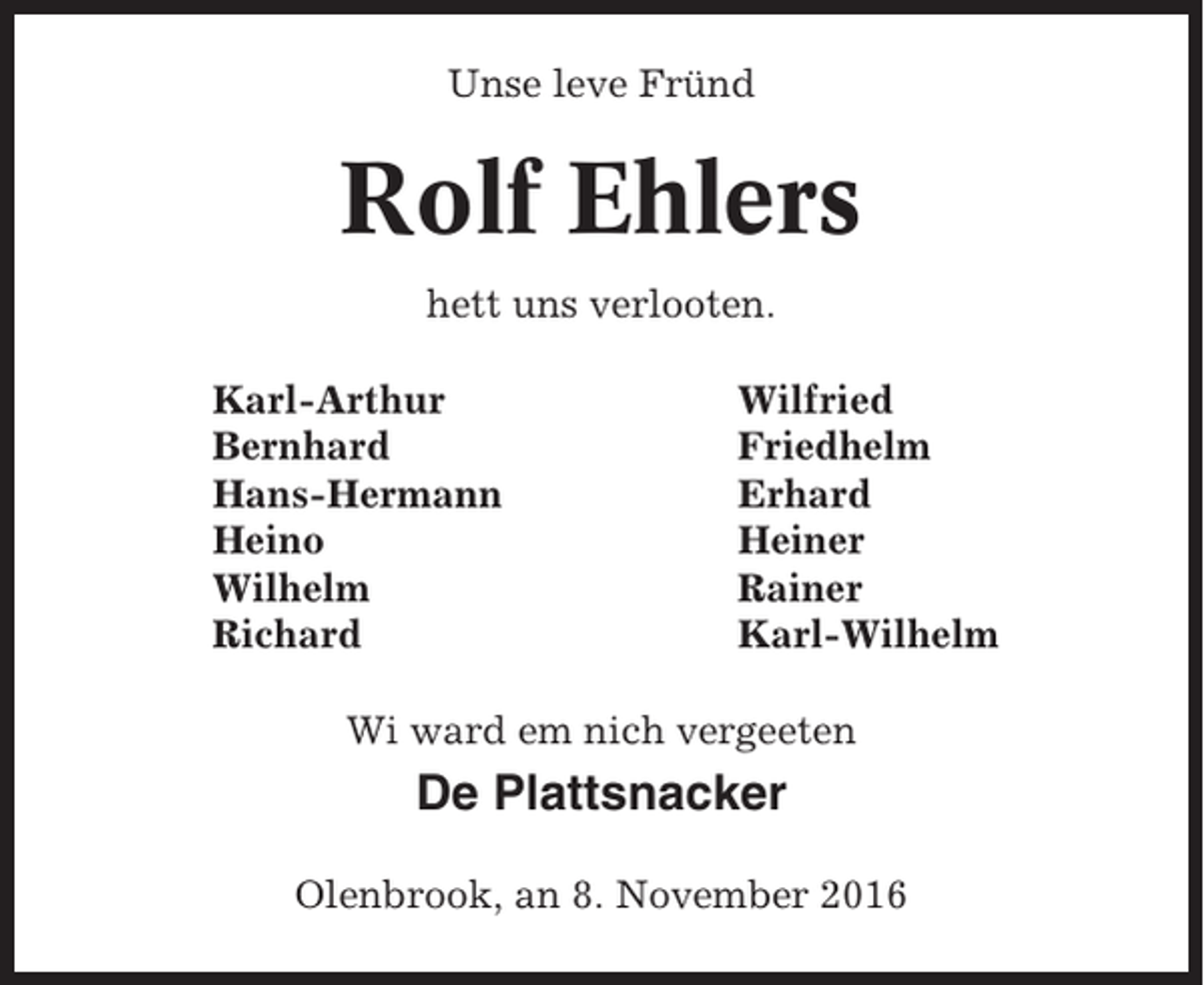 <p>Unse leve Fründ</p><p>Rolf Ehlers<br />hett uns verlooten.<br />Karl-Arthur<br />Bernhard<br />Hans-Hermann<br />Heino<br />Wilhelm<br />Richard</p><p>Wilfried<br />Friedhelm<br />Erhard<br />Heiner<br />Rainer<br />Karl-Wilhelm</p><p>Wi ward em nich vergeeten</p><p>De Plattsnacker<br />Olenbrook, an 8. November 2016</p>
