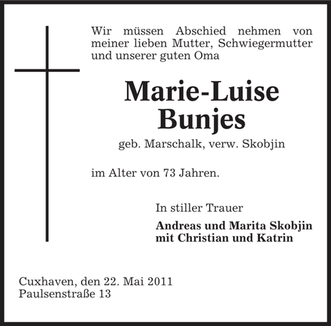 <p>Wir müssen Abschied nehmen von meiner lieben Mutter, Schwiegermutter und unserer guten Oma</p><p>Marie-Luise Bunjes<br />geb. Marschalk, verw. Skobjin im Alter von 73 Jahren. In stiller Trauer Andreas und Marita Skobjin mit Christian und Katrin</p><p>Cuxhaven, den 22. Mai 2011 Paulsenstraße 13</p>