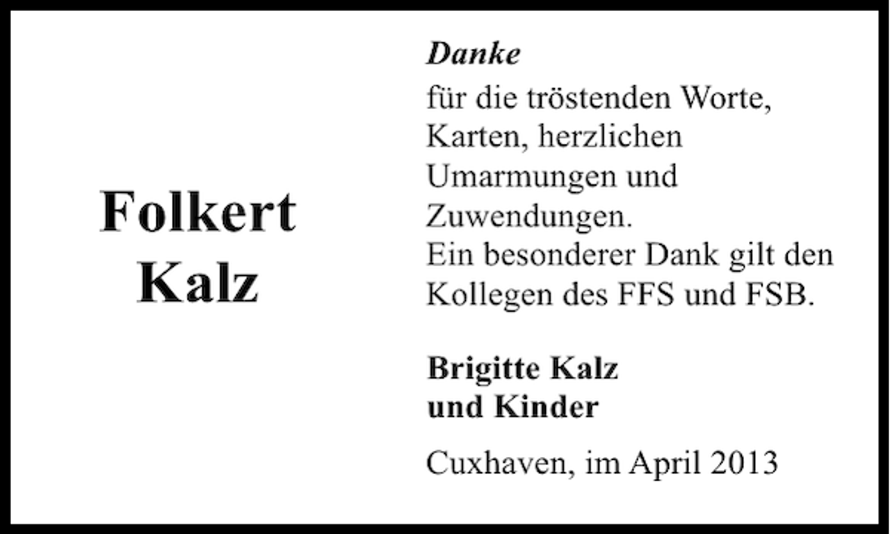 <p>Folkert<br />Kalz</p><p>Danke<br />für die tröstenden Worte,<br />Karten, herzlichen<br />Umarmungen und<br />Zuwendungen.<br />Ein besonderer Dank gilt den<br />Kollegen des FFS und FSB.<br />Brigitte Kalz<br />und Kinder<br />Cuxhaven, im April 2013</p>