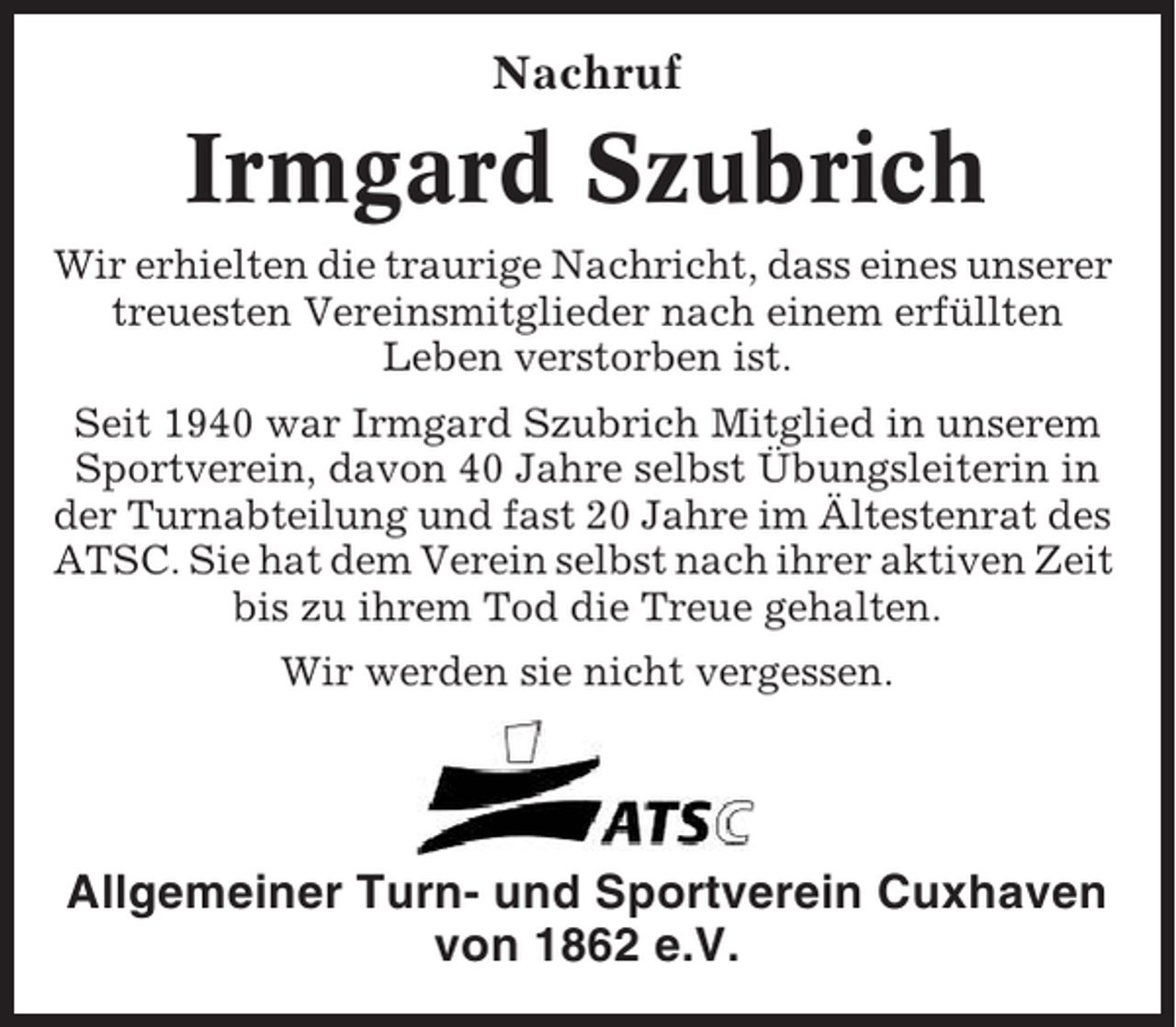 <p>Nachruf</p><p>Irmgard Szubrich<br />Wir erhielten die traurige Nachricht, dass eines unserer<br />treuesten Vereinsmitglieder nach einem erfüllten<br />Leben verstorben ist.<br />Seit 1940 war Irmgard Szubrich Mitglied in unserem<br />Sportverein, davon 40 Jahre selbst Übungsleiterin in<br />der Turnabteilung und fast 20 Jahre im Ältestenrat des<br />ATSC. Sie hat dem Verein selbst nach ihrer aktiven Zeit<br />bis zu ihrem Tod die Treue gehalten.<br />Wir werden sie nicht vergessen.</p><p>Allgemeiner Turn- und Sportverein Cuxhaven<br />von 1862 e.V.</p>