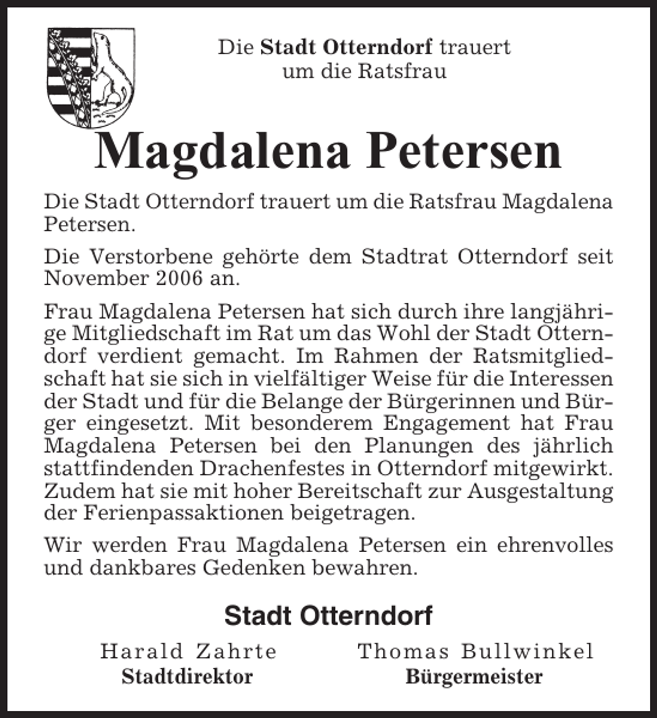<p>Die Stadt Otterndorf trauert<br />um die Ratsfrau</p><p>Magdalena Petersen<br />Die Stadt Otterndorf trauert um die Ratsfrau Magdalena<br />Petersen.<br />Die Verstorbene gehörte dem Stadtrat Otterndorf seit<br />November 2006 an.<br />Frau Magdalena Petersen hat sich durch ihre langjährige Mitgliedschaft im Rat um das Wohl der Stadt Otterndorf verdient gemacht. Im Rahmen der Ratsmitgliedschaft hat sie sich in vielfältiger Weise für die Interessen<br />der Stadt und für die Belange der Bürgerinnen und Bürger eingesetzt. Mit besonderem Engagement hat Frau<br />Magdalena Petersen bei den Planungen des jährlich<br />stattfindenden Drachenfestes in Otterndorf mitgewirkt.<br />Zudem hat sie mit hoher Bereitschaft zur Ausgestaltung<br />der Ferienpassaktionen beigetragen.<br />Wir werden Frau Magdalena Petersen ein ehrenvolles<br />und dankbares Gedenken bewahren.</p><p>Stadt Otterndorf<br />Harald Zahrte<br />Stadtdirektor</p><p>Thomas Bullwinkel<br />Bürgermeister</p>