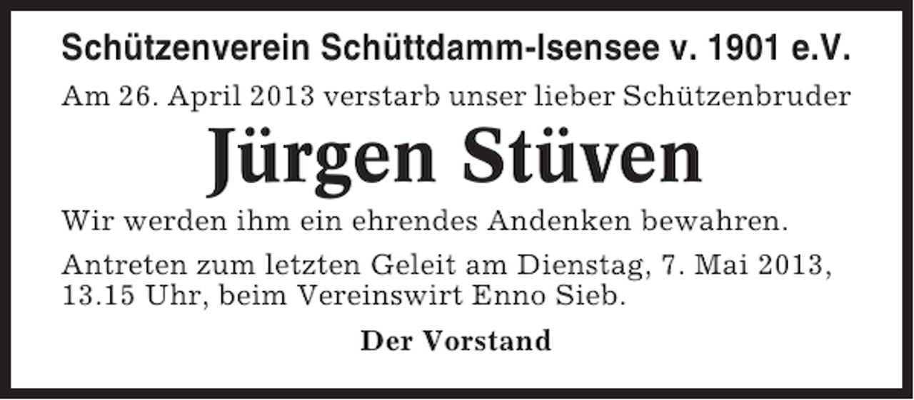 <p>Schützenverein Schüttdamm-Isensee v. 1901 e.V.<br />Am 26. April 2013 verstarb unser lieber Schützenbruder</p><p>Jürgen Stüven<br />Wir werden ihm ein ehrendes Andenken bewahren.<br />Antreten zum letzten Geleit am Dienstag, 7. Mai 2013,<br />13.15 Uhr, beim Vereinswirt Enno Sieb.<br />Der Vorstand</p>