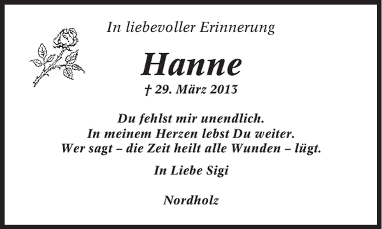 <p>In liebevoller Erinnerung</p><p>Hanne<br />† 29. März 2013<br />Du fehlst mir unendlich.<br />In meinem Herzen lebst Du weiter.<br />Wer sagt – die Zeit heilt alle Wunden – lügt.<br />In Liebe Sigi<br />Nordholz</p>