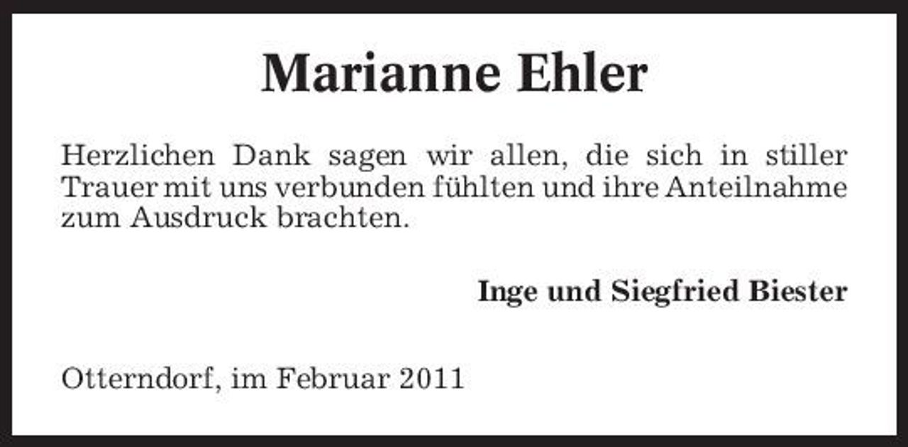 <p>Marianne Ehler<br />Herzlichen Dank sagen wir allen, die sich in stiller Trauer mit uns verbunden fühlten und ihre Anteilnahme zum Ausdruck brachten. Inge und Siegfried Biester Otterndorf, im Februar 2011</p>