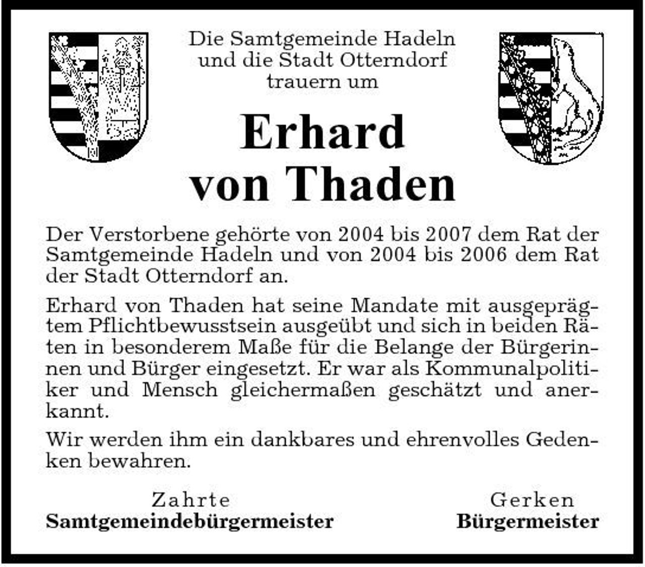 <p>Die Samtgemeinde Hadeln und die Stadt Otterndorf trauern um</p><p>Erhard von Thaden<br />Der Verstorbene gehörte von 2004 bis 2007 dem Rat der Samtgemeinde Hadeln und von 2004 bis 2006 dem Rat der Stadt Otterndorf an. Erhard von Thaden hat seine Mandate mit ausgeprägtem Pflichtbewusstsein ausgeübt und sich in beiden Räten in besonderem Maße für die Belange der Bürgerinnen und Bürger eingesetzt. Er war als Kommunalpolitiker und Mensch gleichermaßen geschätzt und anerkannt. Wir werden ihm ein dankbares und ehrenvolles Gedenken bewahren. Z a h r te Samtgemeindebürgermeister Ge rke n Bürgermeister</p>