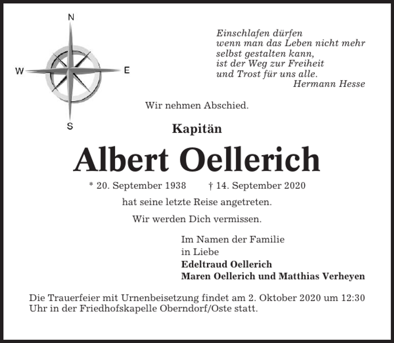 <p>Einschlafen dürfen<br />wenn man das Leben nicht mehr<br />selbst gestalten kann,<br />ist der Weg zur Freiheit<br />und Trost für uns alle.<br />Hermann Hesse<br />Wir nehmen Abschied.</p><p>Kapitän</p><p>Albert Oellerich<br />* 20. September 1938</p><p>† 14. September 2020</p><p>hat seine letzte Reise angetreten.<br />Wir werden Dich vermissen.<br />Im Namen der Familie<br />in Liebe<br />Edeltraud Oellerich<br />Maren Oellerich und Matthias Verheyen<br />Die Trauerfeier mit Urnenbeisetzung findet am 2. Oktober 2020 um 12:30<br />Uhr in der Friedhofskapelle Oberndorf/Oste statt.</p>