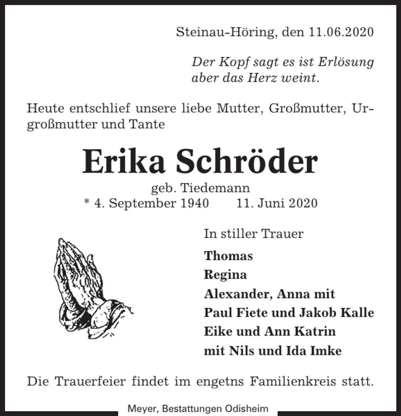 <p>Steinau-Höring, den 11.06.2020<br />Der Kopf sagt es ist Erlösung<br />aber das Herz weint.<br />Heute entschlief unsere liebe Mutter, Großmutter, Urgroßmutter und Tante</p><p>Erika Schröder<br />geb. Tiedemann<br />* 4. September 1940<br />11. Juni 2020<br />In stiller Trauer<br />Thomas<br />Regina<br />Alexander, Anna mit<br />Paul Fiete und Jakob Kalle<br />Eike und Ann Katrin<br />mit Nils und Ida Imke<br />Die Trauerfeier findet im engetns Familienkreis statt.<br />Meyer, Bestattungen Odisheim</p>