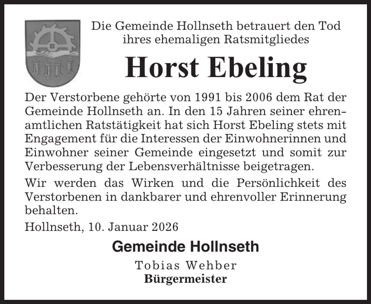 <p>Die Gemeinde Hollnseth betrauert den Tod<br />ihres ehemaligen Ratsmitgliedes</p><p>Horst Ebeling<br />Der Verstorbene gehörte von 1991 bis 2006 dem Rat der<br />Gemeinde Hollnseth an. In den 15 Jahren seiner ehrenamtlichen Ratstätigkeit hat sich Horst Ebeling stets mit<br />Engagement für die Interessen der Einwohnerinnen und<br />Einwohner seiner Gemeinde eingesetzt und somit zur<br />Verbesserung der Lebensverhältnisse beigetragen.<br />Wir werden das Wirken und die Persönlichkeit des<br />Verstorbenen in dankbarer und ehrenvoller Erinnerung<br />behalten.<br />Hollnseth, 10. Januar 2026</p><p>Gemeinde Hollnseth<br />Tobias Wehber<br />Bürgermeister</p>