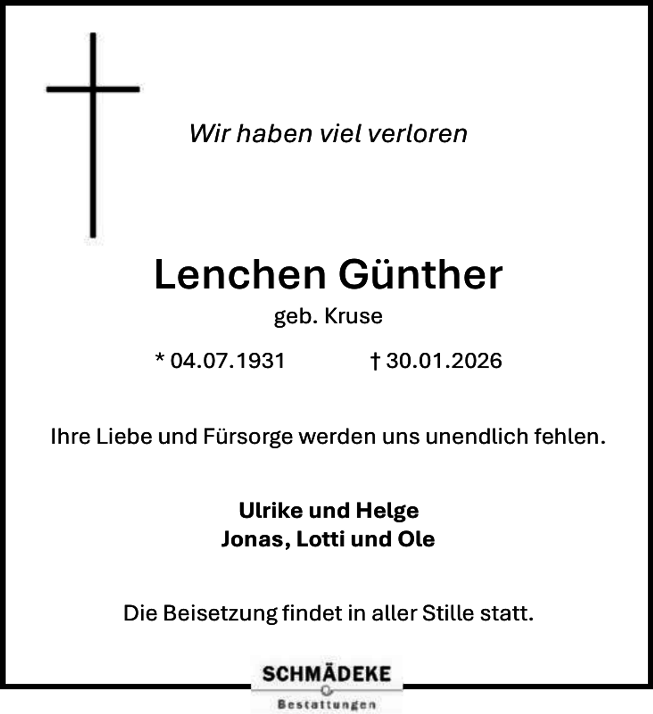 <p>Wir haben viel verloren</p><p>Lenchen Günther<br />geb. Kruse</p><p>* 04.07.1931</p><p>† 30.01.2026</p><p>Ihre Liebe und Fürsorge werden uns unendlich fehlen.<br />Ulrike und Helge<br />Jonas, Lotti und Ole<br />Die Beisetzung findet in aller Stille statt.</p>