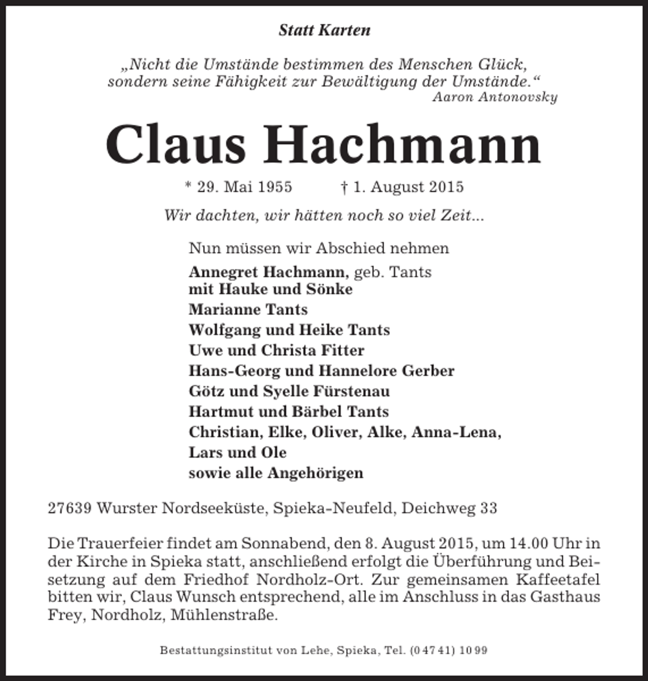 <p>Statt Karten<br />„Nicht die Umstände bestimmen des Menschen Glück,<br />sondern seine Fähigkeit zur Bewältigung der Umstände.“<br />Aaron Antonovsky</p><p>Claus Hachmann<br />* 29. Mai 1955</p><p>† 1. August 2015</p><p>Wir dachten, wir hätten noch so viel Zeit...<br />Nun müssen wir Abschied nehmen<br />Annegret Hachmann, geb. Tants<br />mit Hauke und Sönke<br />Marianne Tants<br />Wolfgang und Heike Tants<br />Uwe und Christa Fitter<br />Hans-Georg und Hannelore Gerber<br />Götz und Syelle Fürstenau<br />Hartmut und Bärbel Tants<br />Christian, Elke, Oliver, Alke, Anna-Lena,<br />Lars und Ole<br />sowie alle Angehörigen<br />27639 Wurster Nordseeküste, Spieka-Neufeld, Deichweg 33<br />Die Trauerfeier findet am Sonnabend, den 8. August 2015, um 14.00 Uhr in<br />der Kirche in Spieka statt, anschließend erfolgt die Überführung und Beisetzung auf dem Friedhof Nordholz-Ort. Zur gemeinsamen Kaffeetafel<br />bitten wir, Claus Wunsch entsprechend, alle im Anschluss in das Gasthaus<br />Frey, Nordholz, Mühlenstraße.<br />Bestattungsinstitut von Lehe, Spieka, Tel. (0 47 41) 10 99</p>