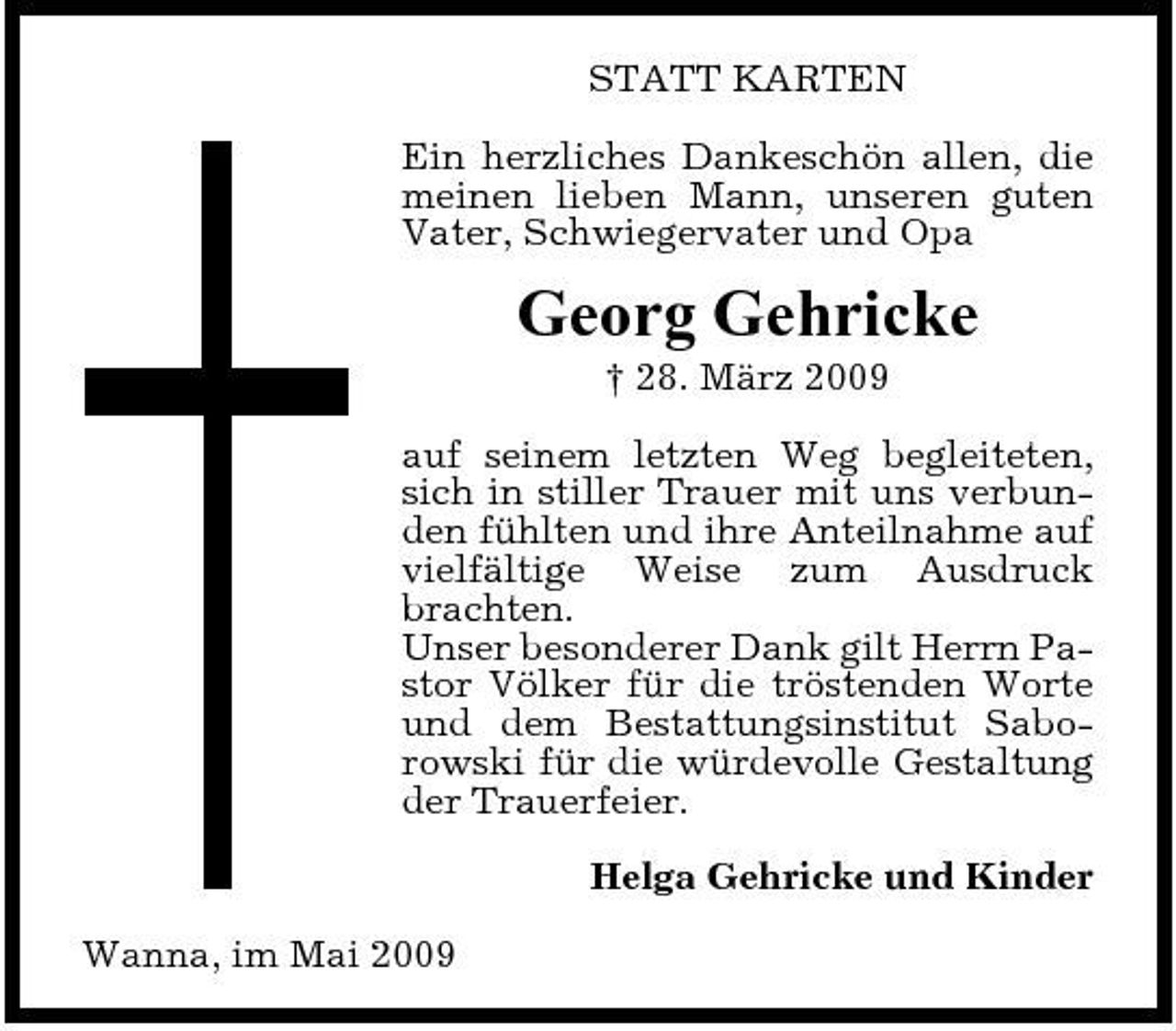 <p>STATT KARTEN Ein herzliches Dankeschön allen, die meinen lieben Mann, unseren guten Vater, Schwiegervater und Opa</p><p>Georg Gehricke<br />† 28. März 2009 auf seinem letzten Weg begleiteten, sich in stiller Trauer mit uns verbunden fühlten und ihre Anteilnahme auf vielfältige Weise zum Ausdruck brachten. Unser besonderer Dank gilt Herrn Pastor Völker für die tröstenden Worte und dem Bestattungsinstitut Saborowski für die würdevolle Gestaltung der Trauerfeier. Helga Gehricke und Kinder Wanna, im Mai 2009</p>