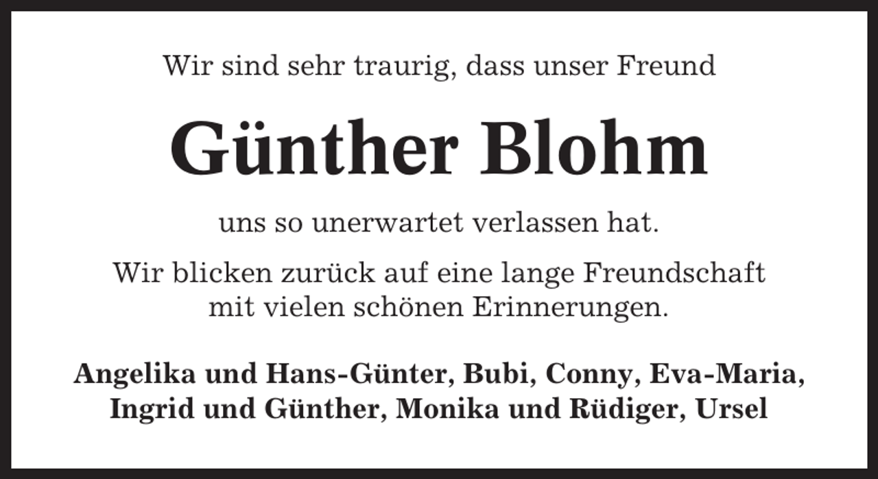 <p>Wir sind sehr traurig, dass unser Freund</p><p>Günther Blohm<br />uns so unerwartet verlassen hat.<br />Wir blicken zurück auf eine lange Freundschaft<br />mit vielen schönen Erinnerungen.<br />Angelika und Hans-Günter, Bubi, Conny, Eva-Maria,<br />Ingrid und Günther, Monika und Rüdiger, Ursel</p>