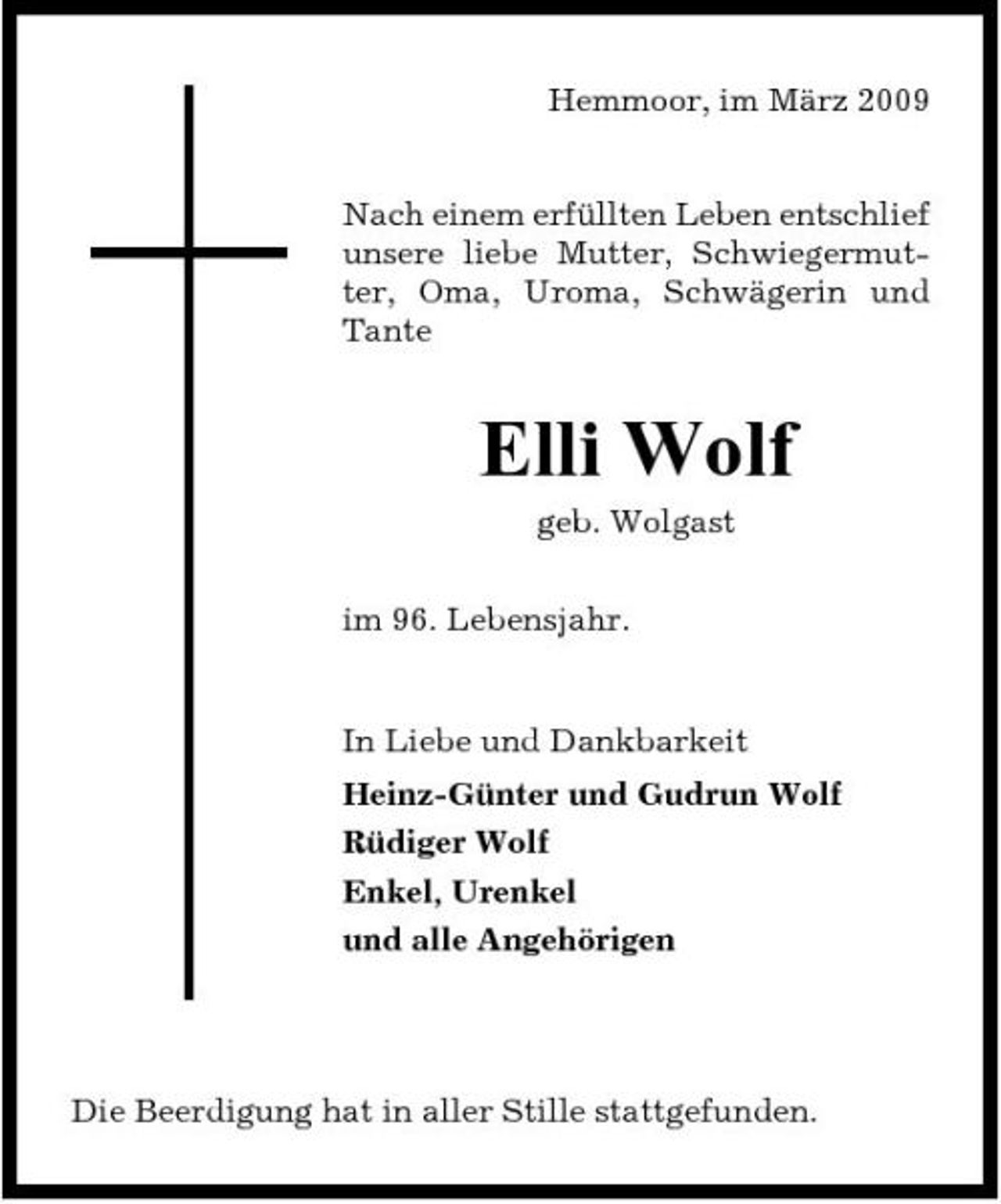 <p>Hemmoor, im März 2009</p><p>Nach einem erfüllten Leben entschlief unsere liebe Mutter, Schwiegermutter, Oma, Uroma, Schwägerin und Tante</p><p>Elli Wolf<br />geb. Wolgast im 96. Lebensjahr.</p><p>In Liebe und Dankbarkeit Heinz-Günter und Gudrun Wolf Rüdiger Wolf Enkel, Urenkel und alle Angehörigen</p><p>Die Beerdigung hat in aller Stille stattgefunden.</p>