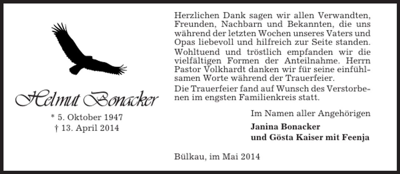 <p>Helmut Bonacker<br />* 5. Oktober 1947<br />† 13. April 2014</p><p>Herzlichen Dank sagen wir allen Verwandten,<br />Freunden, Nachbarn und Bekannten, die uns<br />während der letzten Wochen unseres Vaters und<br />Opas liebevoll und hilfreich zur Seite standen.<br />Wohltuend und tröstlich empfanden wir die<br />vielfältigen Formen der Anteilnahme. Herrn<br />Pastor Volkhardt danken wir für seine einfühlsamen Worte während der Trauerfeier.<br />Die Trauerfeier fand auf Wunsch des Verstorbenen im engsten Familienkreis statt.<br />Im Namen aller Angehörigen<br />Janina Bonacker<br />und Gösta Kaiser mit Feenja<br />Bülkau, im Mai 2014</p>