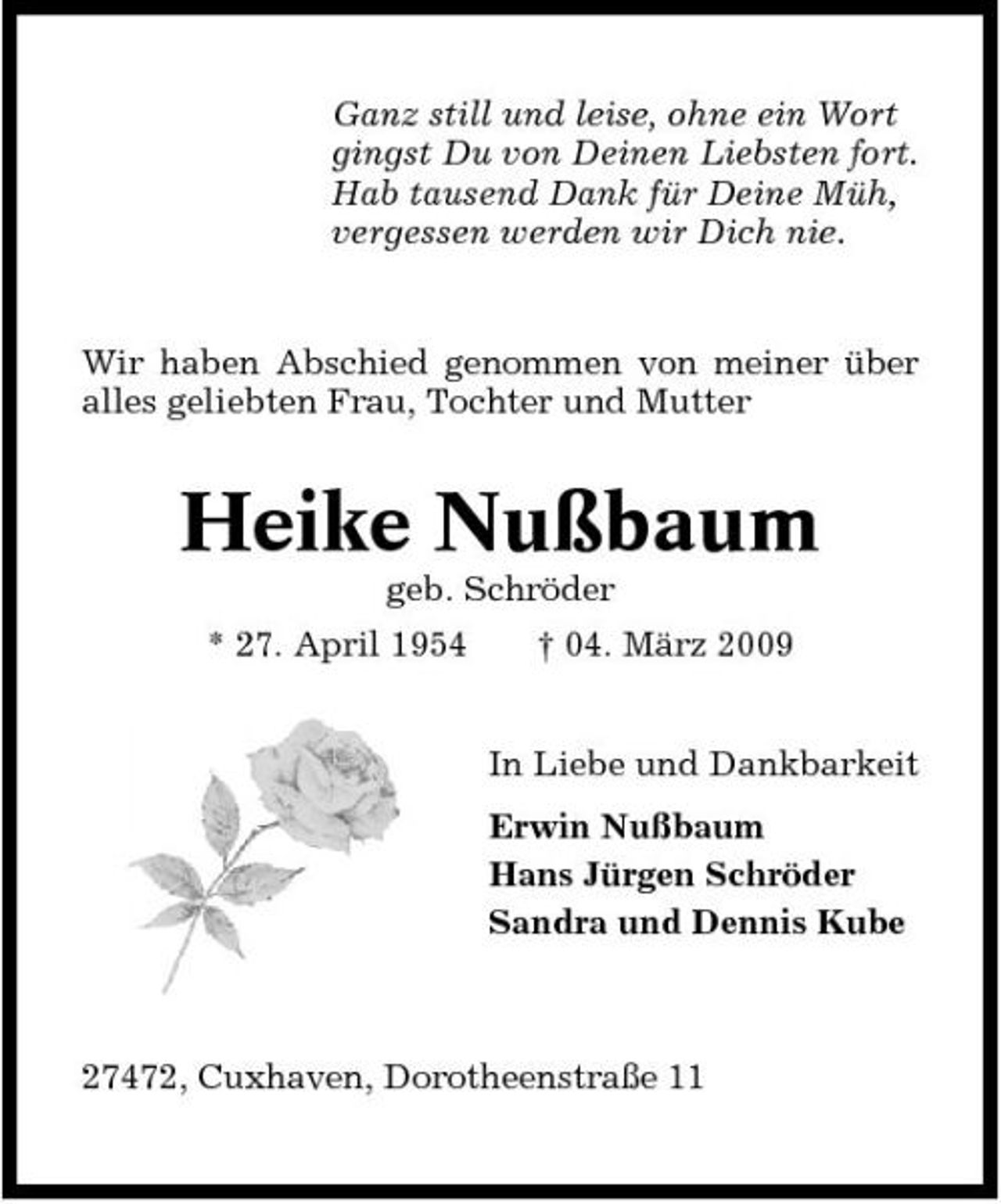 <p>Ganz still und leise, ohne ein Wort gingst Du von Deinen Liebsten fort. Hab tausend Dank für Deine Müh, vergessen werden wir Dich nie.</p><p>Wir haben Abschied genommen von meiner über alles geliebten Frau, Tochter und Mutter</p><p>Heike Nußbaum<br />geb. Schröder * 27. April 1954 † 04. März 2009 In Liebe und Dankbarkeit Erwin Nußbaum Hans Jürgen Schröder Sandra und Dennis Kube</p><p>27472, Cuxhaven, Dorotheenstraße 11</p>