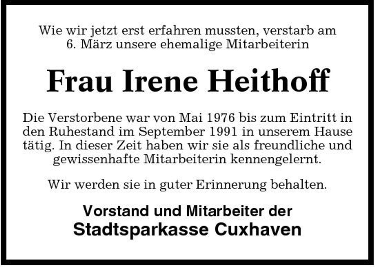 <p>Wie wir jetzt erst erfahren mussten, verstarb am 6. März unsere ehemalige Mitarbeiterin</p><p>Frau Irene Heithoff<br />Die Verstorbene war von Mai 1976 bis zum Eintritt in den Ruhestand im September 1991 in unserem Hause tätig. In dieser Zeit haben wir sie als freundliche und gewissenhafte Mitarbeiterin kennengelernt. Wir werden sie in guter Erinnerung behalten.</p><p>Vorstand und Mitarbeiter der</p><p>Stadtsparkasse Cuxhaven</p>
