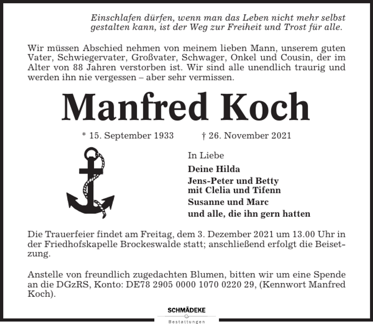 <p>Einschlafen dürfen, wenn man das Leben nicht mehr selbst<br />gestalten kann, ist der Weg zur Freiheit und Trost für alle.<br />Wir müssen Abschied nehmen von meinem lieben Mann, unserem guten<br />Vater, Schwiegervater, Großvater, Schwager, Onkel und Cousin, der im<br />Alter von 88 Jahren verstorben ist. Wir sind alle unendlich traurig und<br />werden ihn nie vergessen – aber sehr vermissen.</p><p>Manfred Koch<br />* 15. September 1933</p><p>† 26. November 2021<br />In Liebe<br />Deine Hilda<br />Jens-Peter und Betty<br />mit Clelia und Tifenn<br />Susanne und Marc<br />und alle, die ihn gern hatten</p><p>Die Trauerfeier findet am Freitag, dem 3. Dezember 2021 um 13.00 Uhr in<br />der Friedhofskapelle Brockeswalde statt; anschließend erfolgt die Beisetzung.<br />Anstelle von freundlich zugedachten Blumen, bitten wir um eine Spende<br />an die DGzRS, Konto: DE78 2905 0000 107220 29, (Kennwort Manfred<br />Koch).</p>